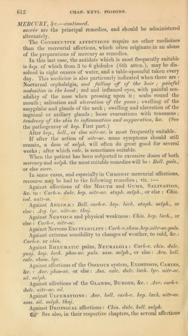 MERCURY, fyc.—continued. sucree are the principal remedies, and should be administered alternately. . . The Consecutive affections require no other medicines than the mercurial affections, which often originate in an abuse of the preparations of mercury as remedies. In this last case, the antidote which is most frequently suitable is hep. of which from 3 to 6 globules (6th atten.), may be dis- solved in eight ounces of water, and a table-spoonful taken every day. This medicine is also particuarly indicated when there are : Nocturnal cephalalgia, and falling off of the hair ; painful nodosities in the head; red and inflamed eyes, with painful sen- sibility of the nose when pressing upon it; scabs round the mouth; salivation and ulceration of the gums; swelling of the amygdalae and glands of the neck ; swelling and ulceration of the inguinal or axillary glands ; loose evacuations with tenesmus ; tendency of the skin to inf animation and suppuration, &c. (See the pathogenesy of hep. First part.) After hep., bell., or else nitr-ac. is most frequently suitable. If after the action of nitr-ac. some symptoms should still remain, a dose of sulph. will often do great good for several weeks ; after which calc, is sometimes suitable. When the patient has been subjected to excessive doses of both mercury and sulph. the most suitable remedies will be : Bell, puls., or else mere. In some cases, and especially in Chronic mercurial affections, recourse may be had to the following remedies ; viz. :— Against affections of the Mouth and Gums, Salivation, &c. to : Carb-v. dale. hep. nitr-ac. staph, sulph., or else : Chin, iod. natr-m. Against Anginas: Bell, carb-v. hep. lack, staph, sulph., or else: Arg. lye. nitr-ac. thuj. Against Nervous and physical weakness: Chin. hep. Inch., or else : Carb-v. nitr-ac. Against Nervous Excitability : Carb-v.chain.hep.nitr-ac.puls. Against extreme sensibility to changes of weather, to cold, &c.: Carb-v. or chin. Against Rheumatic pains, Neuralgia : Carb-v. chin. dale, guaj. hep. Inch, phos-ac. puls. sass. sulph., or else: Am. bell, calc, chain, lyc. Against affections of the Osseous system, Exostosis, Caries, &c. : Aur. phos-ac. or else: Asa. calc. dulc. lack. lyc. nitr-ac. sil. sulph. Against affections of the Glands, Buboes, &c. : Aur. carb-v. dulc. nitr-ac. sil. Against Ulcerations : Aur. bell, carb-v. hep. lack, nitr-ac. sass. sil. sulph. thug. Against Dropsical affections: Chin. dale. hell, sulph. See also, in their respective chapters, the several affections