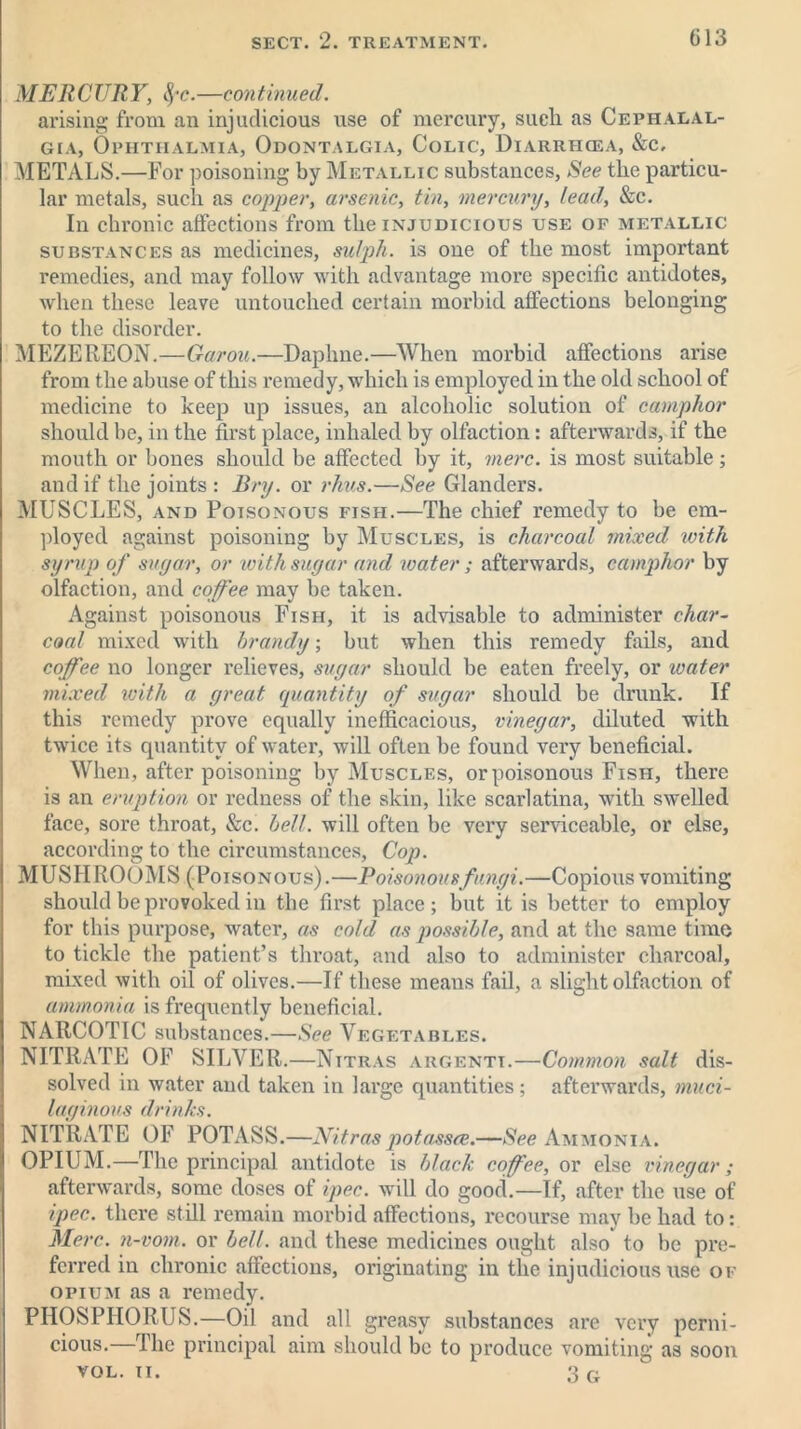 MERCURY, fyc.—continueil. arising from an injudicious use of mercury, sueli as Cephalal- gia, Ophthalmia, Odontalgia, Colic, Diarriicea, &c, METALS.—For poisoning by Metallic substances, See tlie particu- lar metals, such as copper, arsenic, tin, mercury, lead, &c. In chronic affections from the injudicious use of metallic substances as medicines, sulph. is one of the most important remedies, and may follow with advantage more specific antidotes, when these leave untouched certain morbid affections belonging to the disorder. MEZEREON.—Garou.—Daphne.—When morbid affections arise from the abuse of this remedy, which is employed in the old school of medicine to keep up issues, an alcoholic solution of camphor should be, in the first place, inhaled by olfaction: afterwards, if the mouth or bones should be affected by it, mere, is most suitable; and if the joints : Pry. or rims.—See Glanders. MUSCLES, and Poisonous fish.—The chief remedy to be em- ployed against poisoning by Muscles, is charcoal mixed xoith syrup of sugar, or xoith sugar and xvater; afterwards, camphor by olfaction, and coffee may be taken. Against poisonous Fish, it is advisable to administer char- coal mixed with brandy; but when this remedy fails, and coffee no longer relieves, sugar should be eaten freely, or xoater mixed with a great quantity of sugar should be drunk. If this remedy prove equally inefficacious, vinegar, diluted with twice its quantity of water, will often be found very beneficial. When, after poisoning by Muscles, or poisonous Fish, there is an eruption or redness of the skin, like scarlatina, with swelled face, sore throat, &c. hell, will often be very serviceable, or else, according to the circumstances, Cop. MUSHROOMS (Poisonous).—Poisonous fungi.—Copious vomiting should be provoked in the first place; but it is better to employ for this purpose, water, as cold as possible, and at the same time to tickle the patient’s throat, and also to administer charcoal, mixed with oil of olives.—If these means fail, a slight olfaction of ammonia is frequently beneficial. NARCOTIC substances.—See Vegetables. NITRATE OF SILVER.—Nitras argentt.—Common salt dis- solved in water and taken in large quantities; afterwards, muci- laginous drinks. NITRATE OF POTASS.—Nitraspotassce.—See Ammonia. OPIUM.—The principal antidote is black cofee, or else vinegar; afterwards, some doses of ipec. will do good.—If, after the use of ipec. there still remain morbid affections, recourse may be had to: Merc, n-vom. or bell, and these medicines ought also to be pre- ferred in chronic affections, originating in the injudicious use of opium as a remedy. PHOSPHORUS.—Oil and all greasy substances are very perni- cious.—The principal aim should be to produce vomiting as soon VOL. n. 3 G