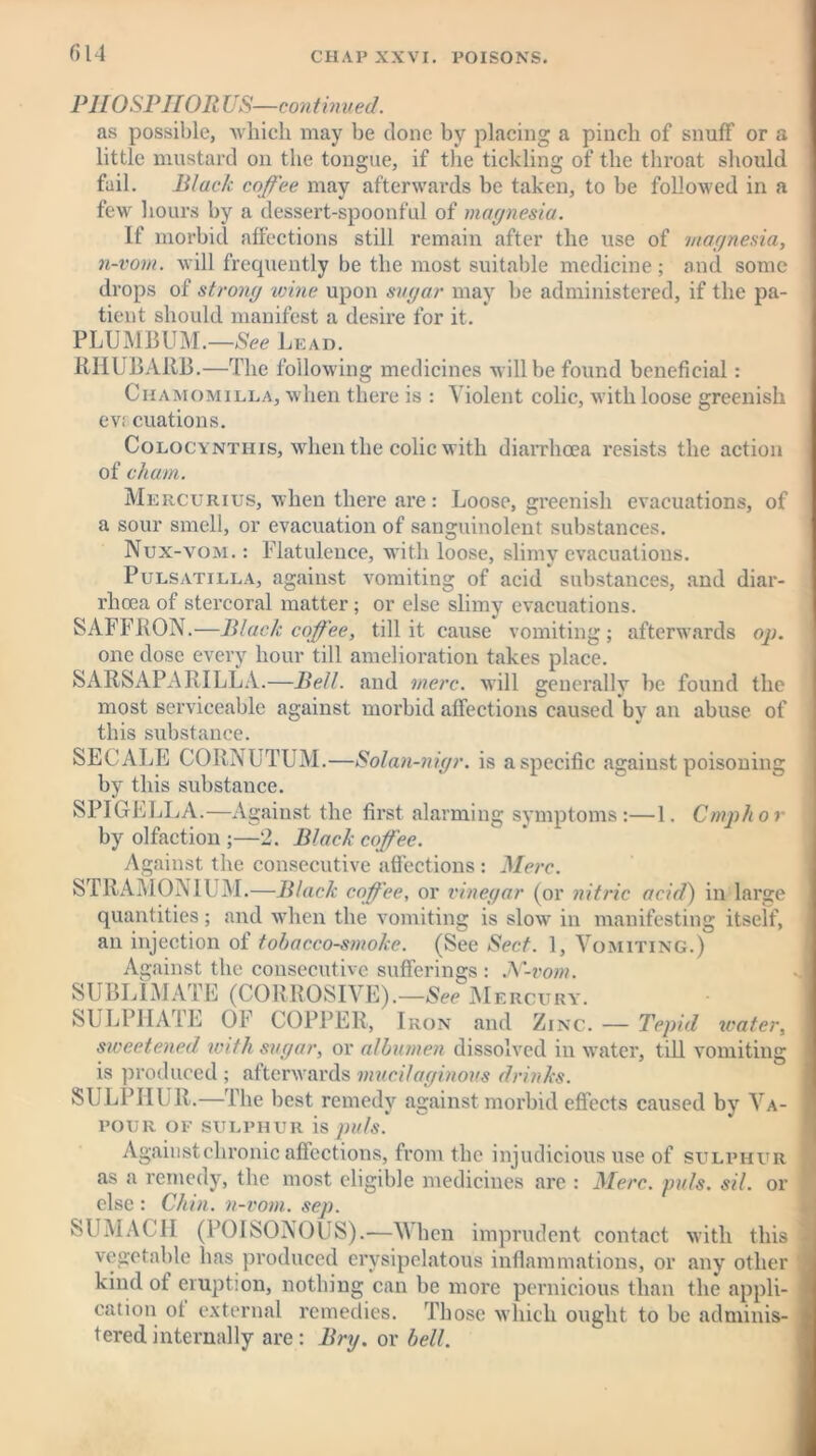 PH OSPHOR US—continued. as possible, which may be done by placing a pinch of snuff or a little mustard on the tongue, if the tickling of the throat should fail. Black coffee may afterwards be taken, to be followed in a few hours by a dessert-spoonful of magnesia. If morbid affections still remain after the use of magnesia, n-vom. will frequently be the most suitable medicine; and some drops of strong wine upon sugar may be administered, if the pa- tient should manifest a desire for it. PLUMBUM.—See Lead. RHUBARB.—The following medicines will be found beneficial: Chamomile a, when there is : Violent colic, with loose greenish ev£ cuations. Colocynthis, when the colic with diarrhoea resists the action of cham. Mercurius, when there are: Loose, greenish evacuations, of a sour smell, or evacuation of sanguinolent substances. Nux-vom. : Flatulence, with loose, slimy evacuations. Pulsatilla, against vomiting of acid substances, and diar- rhoea of stercoral matter ; or else slimy evacuations. SAFFRON.—Black coffee, till it cause vomiting; afterwards op. one dose every hour till amelioration takes place. SARSAPARILLA.—Bell, and mere, will generally be found the most serviceable against morbid affections caused by an abuse of this substance. SECALE CORNUTUM.—Solan-nigr. is a specific against poisoning by this substance. SPIGELLA.—Against the first alarming symptoms:—1. Cmphor by olfaction ;—2. Black coffee. Against the consecutive affections : Merc. STRAMONIUM.—Black coffee, or vinegar (or nitric acid) in large quantities; and when the vomiting is slow in manifesting itself, an injection of tobacco-smoke. (See Sect. 1, Vomiting.) Against the consecutive sufferings : N-vom. SUBLIMATE (CORROSIVE).—See M ERCURY. SULPHATE OF COPPER, Iron and Zinc. — Tepid water, sweetened until sugar, or albumen dissolved in water, till vomiting is produced ; afterwards mucilaginous drinks. SULPHUR.—The best remedy against morbid effects caused by Va- pour OF SULPHUR is puls '. Against chronic affections, from the injudicious use of sulphur as a remedy, the most eligible medicines are : Merc. puls. sil. or else : Chin, n-vom. sep. SUMACH (POISONOUS).—When imprudent contact with this vegetable has produced erysipelatous inflammations, or any other kind of eruption, nothing can be more pernicious than the appli- cation ot external remedies. Those which ought to be adminis- tered internally are: Bry. or bell.