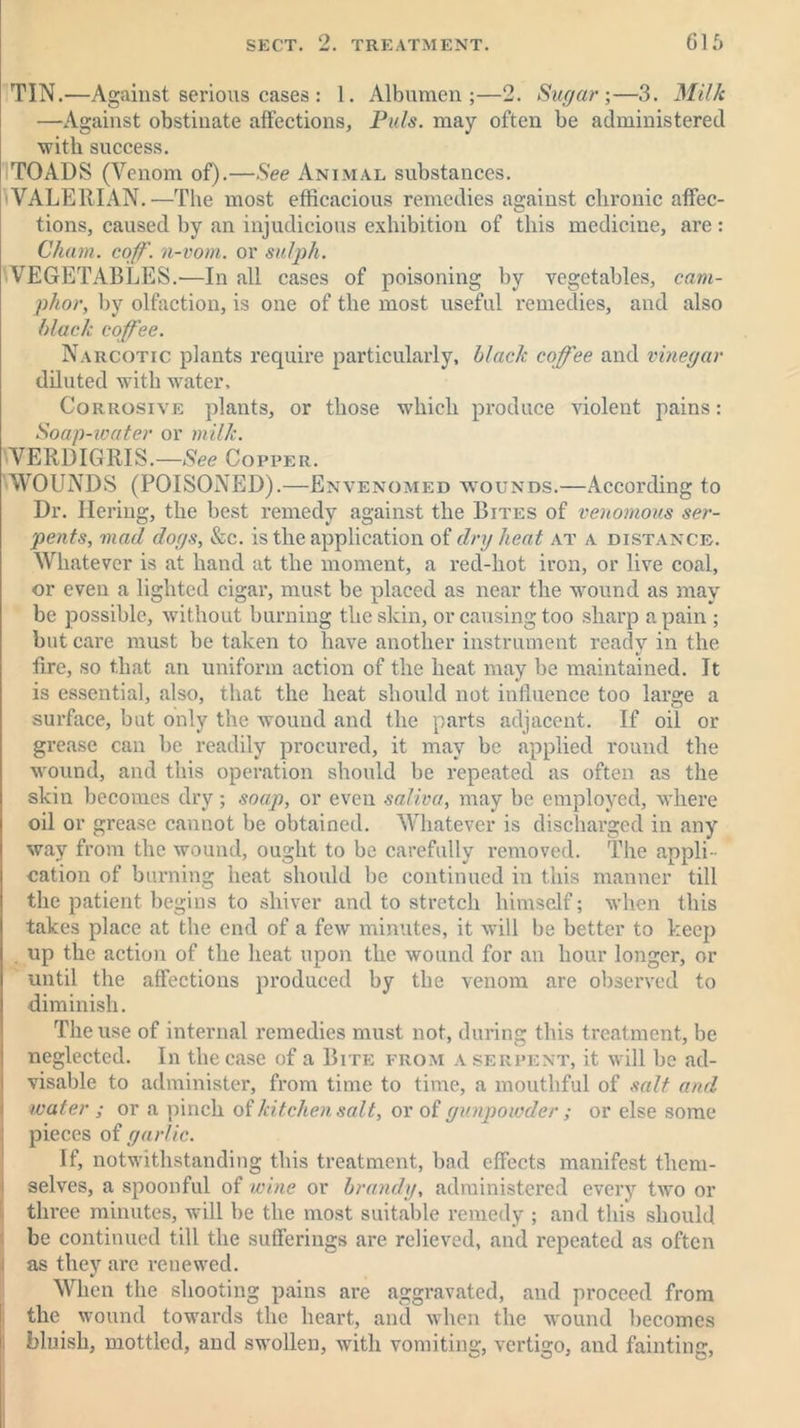 TIN.—Against serious cases : 1. Albumen;—2. Sugar;—3. Milk —Against obstinate affections, Puls, may often be administered with success. TOADS (Venom of).—See Animal substances. VALERIAN.—The most efficacious remedies against chronic affec- tions, caused by an injudicious exhibition of this medicine, are: Cham. coff. n-vom. or sulph. VEGETABLES.—In all cases of poisoning by vegetables, cam- phor, by olfaction, is one of the most useful remedies, and also black coffee. Narcotic plants require particularly, black coffee and vinegar diluted with water. Corrosive plants, or those which produce violent pains: Soap-water or milk. VERDIGRIS.—See Copper. WOUNDS (POISONED).—Envenomed wounds.—According to Dr. Hering, the best remedy against the Bites of venomous ser- pents, mad dogs, &c. is the application of dry heat at a distance. Whatever is at hand at the moment, a red-hot iron, or live coal, or even a lighted cigar, must be placed as near the wound as may be possible, without burning the skin, or causing too sharp a pain ; but care must be taken to have another instrument ready in the tire, so that an uniform action of the heat may he maintained. It is essential, also, that the heat should not influence too large a surface, but only the wound and the parts adjacent. If oil or grease can be readily procured, it may be applied round the wound, and this operation should be repeated as often as the skin becomes dry; soap, or even saliva, may be employed, where oil or grease cannot be obtained. Whatever is discharged in any way from the wound, ought to be carefully removed. The appli- cation of burning heat should he continued in this manner till the patient begins to shiver and to stretch himself; when this takes place at the end of a few minutes, it will be better to keep . up the action of the heat upon the wound for an hour longer, or until the affections produced by the venom are observed to diminish. The use of internal remedies must not, during this treatment, be neglected. In the case of a Bite from a serpent, it will be ad- visable to administer, from time to time, a mouthful of salt and water ; or a pinch of kitchen salt, or of gunpowder ; or else some pieces of garlic. If, notwithstanding this treatment, bad effects manifest them- selves, a spoonful of wine or brandy, administered every two or three minutes, will be the most suitable remedy ; and this should be continued till the sufferings are relieved, and repeated as often as they are renewed. When the shooting pains are aggravated, and proceed from the wound towards the heart, and when the wound becomes bluish, mottled, and swollen, with vomiting, vertigo, and fainting,