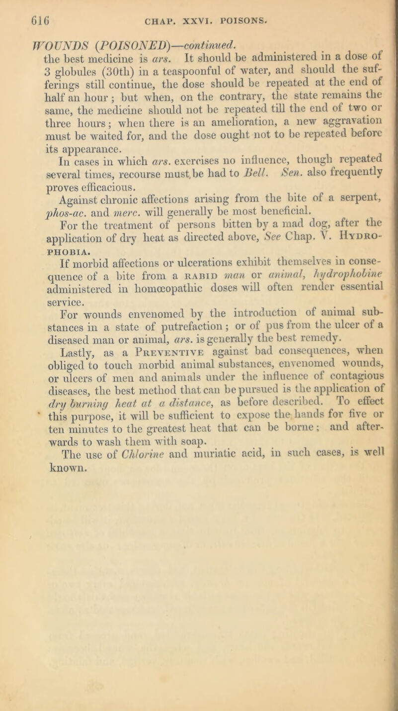 WOUNDS {POISONED)—continued. the best medicine is ars. It should be administered in a dose of 3 globules (30th) in a teaspoonful of water, and should the suf- ferings still continue, the dose should be repeated at the end of half an hour ; but when, on the contrary, the state remains the same, the medicine should not be repeated till the end of two or three hours; when there is an amelioration, a new aggravation must be waited for, and the dose ought not to be repeated before its appearance. In cases in which ars. exercises no influence, though repeated several times, recourse must.be had to Bell. Sen. also frequently proves efficacious. Against chronic affections arising from the bite of a serpent, phos-ac. and mere, will generally be most beneficial. For the treatment of persons bitten by a mad dog, after the application of dry heat as directed above, See Chap. \ . Hydro- phobia. If morbid affections or ulcerations exhibit themselves in conse- quence of a bite from a rabid man or animal, hydropholine administered in homoeopathic doses will often render essential service. For wounds envenomed by the introduction of animal sub- stances in a state of putrefaction ; or of pus from the ulcer of a diseased man or animal, ars. is generally the best remedy. Lastly, as a Preventive against bad consequences, when obliged to touch morbid animal substances, envenomed wounds, or ulcers of men and animals under the influence of contagious diseases, the best method that can be pursued is the application of dry burning lxeat at a distance, as before described. To effect this purpose, it will be sufficient to expose the hands for five or ten minutes to the greatest heat that can be borne ; and after- wards to wash them with soap. The use of Chlorine and muriatic acid, in such cases, is well known.