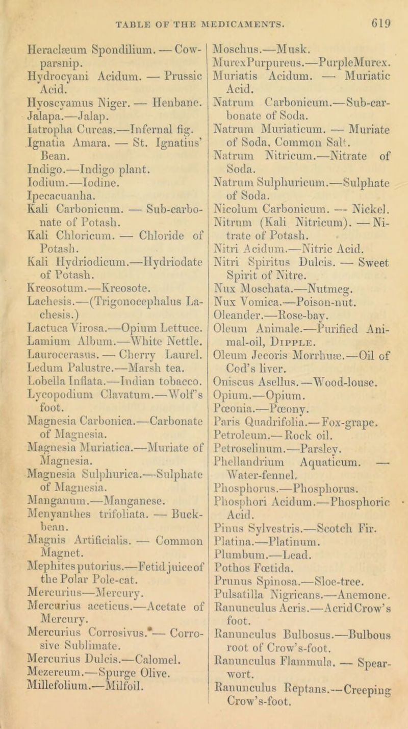 Heraclseum Spondilium. — Cow- parsnip. Hydrocyani Acidum. — Prussic Acid. Ilvoscvamus Niger. — Henbane. Jalapa.—Jalap. Iatroplia Curcas.—Infernal fig. Ignatia Amara. — St. Ignatius’ Bean. Indigo.—Indigo plant. Iodium.—Iodine. Ipecacuanha. Kali Carbonicum. — Sub-carbo- nate of Potash. Kali Chloricum. — Chloride of Potash. Kali Hydriodicum.—Hydriodate of Potash. Kreosotum.—Kreosote. Lachesis.—(Trigonocephalus La- chesis.) Lactuca Virosa.—Opium Lettuce. Lamium Album.—White Nettle. Laurocerasus. —• Cherry Laurel. Ledum Palustre.—Marsh tea. Lobelia Infiata.—Indian tobacco. Lycopodium Clavatum.—Wolf’s foot. Magnesia Carbonica.—Carbonate of Magnesia. Magnesia Muriatica.—Muriate of Magnesia. Magnesia Sulphurica.—Sulphate of Magnesia. Manganum.—Manganese. Menyanthes trifoliata. — Buck- bean. Magnis Artificialis. — Common Magnet. Mephitesputorius.—Fetid juice of the Polar Pole-cat. M e rc uriu s—Mercu ry. Mercurius aceticus.—Acetate of Mercury. Mercurius Corrosivus*— Corro- sive Sublimate. Mercurius Dulcis.—Calomel. Mezereum.—Spurge Olive. Millefolium.—Milfoil. Moschus.—Musk. j\ 1 urex P u rp ureus. — Pu rpleM u rex. Muriatis Acidum. — Muriatic Acid. Natrum Carbonicum.—Sub-car- bonate of Soda. Natrum Muriaticum. — Muriate of Soda. Common Salt. Natrum Nitricum.—Nitrate of Soda. Natrum Sulpliuricum.—Sulphate of Soda. Nicolum Carbonicum. — Nickel. Nitrum (Kali Nitricum).—Ni- trate of Potash. Nitri Acidum.—Nitric Acid. Nitri Spiritus Dulcis. — Sweet Spirit of Nitre. Nux Moschata.—Nutmeg. Nux Vomica.—Poison-nut. Oleander.—Rose-bay. Oleum Animale.—Purified Ani- mal-oil, Dipvle. Oleum Jecoris Morrliuae.—Oil of Cod’s liver. Oniscus Ascllus. —Wood-louse. Opium.—Opium. Pceonia.—Pocony. Paris Quadrifolia.— Fox-grape. Petroleum.— Rock oil. Petroselinum.—Parsley. Phellandrium Aquaticum. — Water-fennel, Phosphorus.—Phosphorus. Phosphori Acidum.—Phosphoric Acid. Pinus Sylvestris.—Scotch Fir. Platina.—Platinum. Plum bum.—Lead. Potlios Foetida. Prunus Spinosa.—Sloe-tree. Pulsatilla Nigricans.—Anemone. Ranunculus Acris.—Acrid Crow’s foot. Ranunculus Bulbosus.—Bulbous root of Crow’s-foot. Ranunculus Flammuln. — Spear- wort. Ranunculus Rep tans.—Crecpm0' Crow’s-foot.