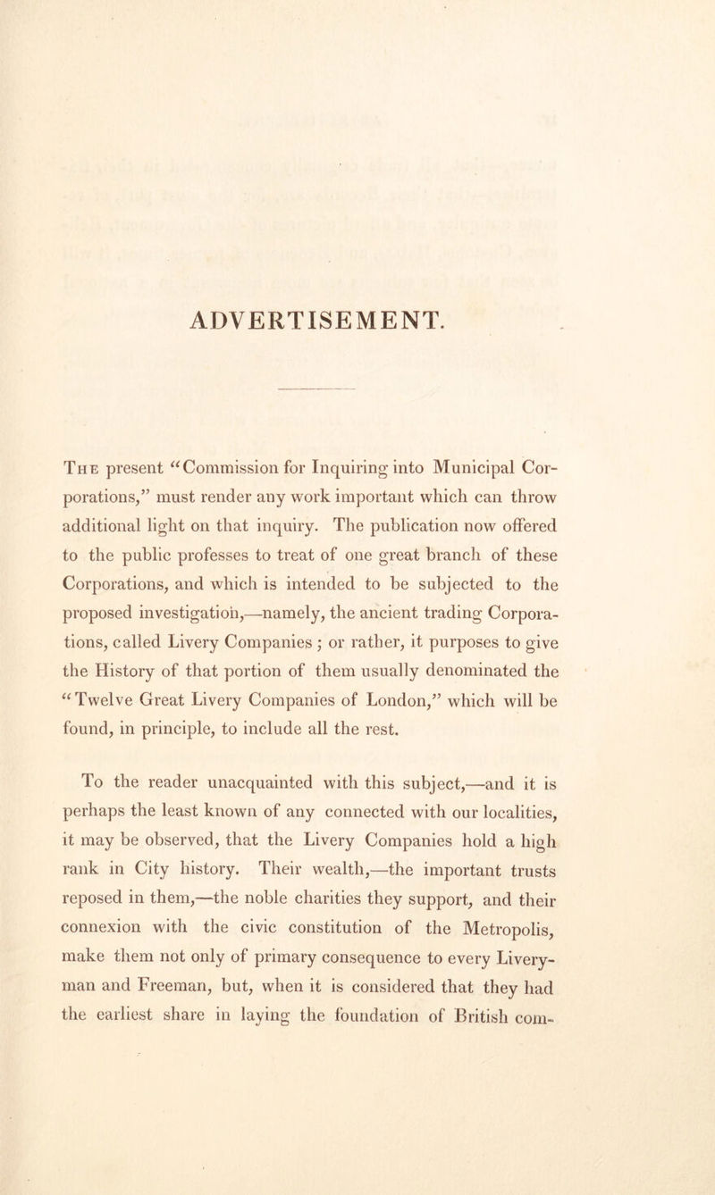ADVERTISEMENT. The present Commission for Inquiring into Municipal Cor¬ porations/’ must render any work important which can throw additional light on that inquiry. The publication now offered to the public professes to treat of one great branch of these Corporations, and which is intended to be subjected to the proposed investigation,—namely, the ancient trading Corpora¬ tions, called Livery Companies ,* or rather, it purposes to give the History of that portion of them usually denominated the Twelve Great Livery Companies of London,” which will be found, in principle, to include all the rest. To the reader unacquainted with this subject,—and it is perhaps the least known of any connected with our localities, it may be observed, that the Livery Companies hold a high rank in City history. Their wealth,—the important trusts reposed in them,—the noble charities they support, and their connexion with the civic constitution of the Metropolis, make them not only of primary consequence to every Livery¬ man and Freeman, but, when it is considered that they had the earliest share in laying the foundation of British com-