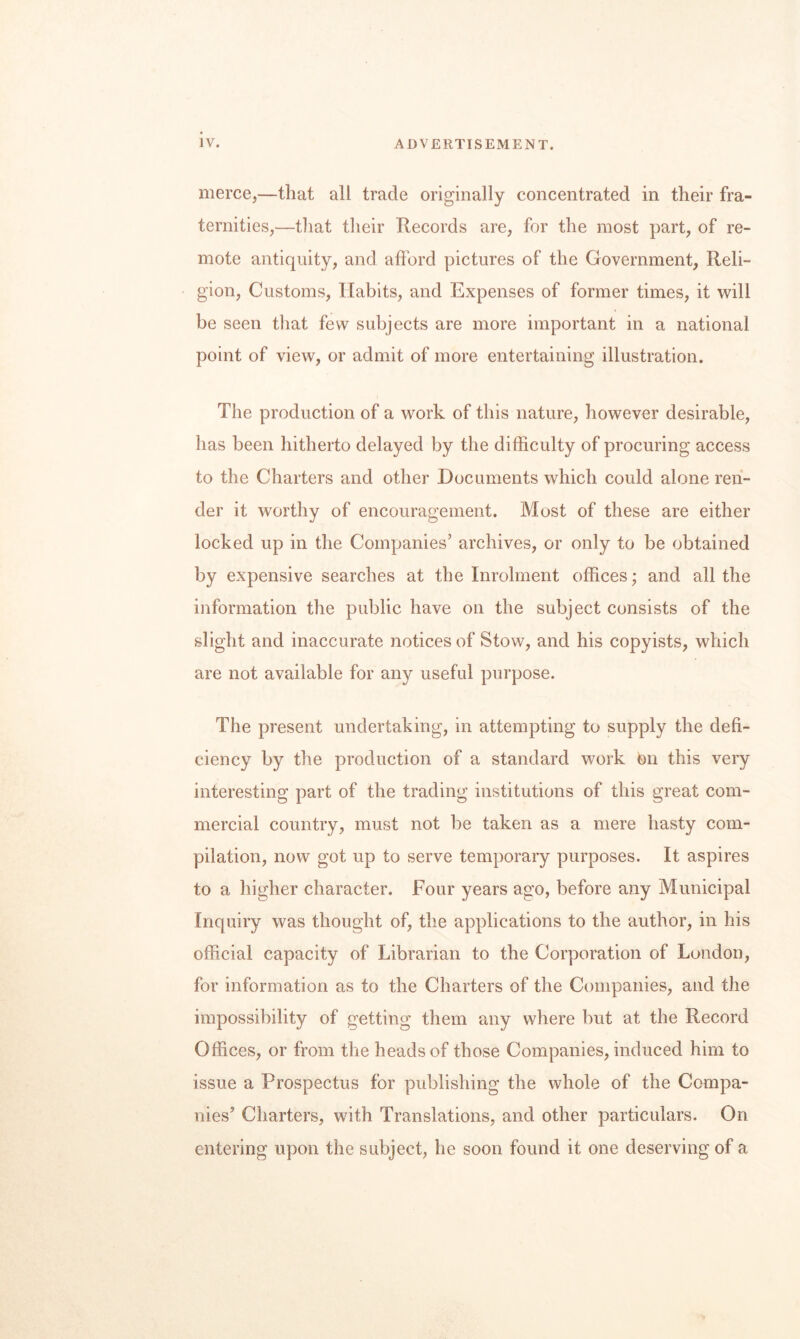 merce,—that all trade originally concentrated in their fra¬ ternities,—that tlieir Records are, for the most part, of re¬ mote antiquity, and afford pictures of the Government, Reli¬ gion, Customs, Habits, and Expenses of former times, it will be seen that few subjects are more important in a national point of view, or admit of more entertaining illustration. The production of a work of this nature, however desirable, has been hitherto delayed by the difficulty of procuring access to the Charters and other Documents which could alone ren¬ der it worthy of encouragement. Most of these are either locked up in the Companies’ archives, or only to be obtained by expensive searches at the Inrohnent offices; and all the information tlie public have on the subject consists of the slight and inaccurate notices of Stow, and his copyists, which are not available for any useful purpose. The present undertaking, in attempting to supply the defi¬ ciency by the production of a standard work on this very interesting part of the trading institutions of this great com¬ mercial country, must not be taken as a mere hasty com¬ pilation, now got up to serve temporary purposes. It aspires to a higher character. Four years ago, before any Municipal Inquiry was thought of, the applications to the author, in his official capacity of Librarian to the Corporation of London, for information as to the Charters of the Companies, and the impossibility of getting them any where but at the Record Offices, or from the heads of those Companies, induced him to issue a Prospectus for publishing the whole of the Compa¬ nies’ Charters, with Translations, and other particulars. On entering upon the subject, he soon found it one deserving of a