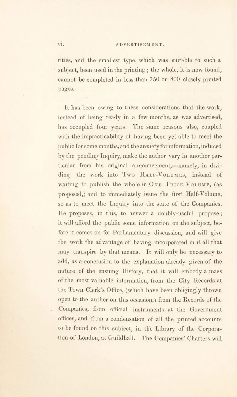 rities, and the smallest type, which was suitable to such a subject, been used in the printing ; the whole, it is now found, cannot be completed in less than 750 or 800 closely printed pages. It has been owing to these considerations that the work, instead of being ready in a few months, as was advertised, has occupied four years. The same reasons also, coupled with the impracticability of having been yet able to meet the public for some months, and the anxiety for information, induced by the pending Inquiry, make the author vary in another par¬ ticular from his original announcement,—namely, in divi¬ ding the work into Two Half-Volumes, instead of waiting to publish the whole in One Thick Volume, (as proposed,) and to immediately issue the first Half-Volume, so as to meet the Inquiry into the state of the Companies. He proposes, in this, to answer a doubly-useful purpose; it will afford the public some information on the subject, be¬ fore it comes on for Parliamentarv discussion, and will o'ive the work the advantage of having incorporated in it all that may transpire by that means. It will only be necessary to add, as a conclusion to the explanation already given of the nature of the ensuing History, that it will embody a mass of the most valuable information, from the City Records at the Town Clerk’s Office, (which have been obligingly thrown open to the author on this occasion,) from the Records of the Companies, from official instruments at the Government offices, and from a condensation of all the printed accounts to be found on this subject, in th'e Library of the Corpora¬ tion of London, at Guildhall. The Companies’ Charters will
