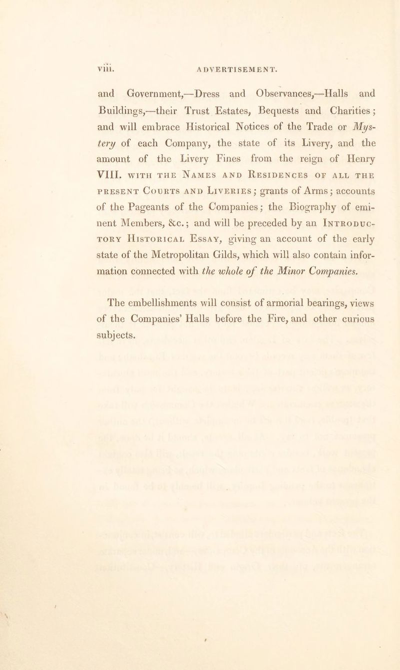 and Government,—Dress and Observances,—Halls and Buildings,—their Trust Estates, Bequests and Charities; and will embrace Historical Notices of the Trade or M]/s- tery of each Company, the state of its Livery, and the amount of the Livery Fines from the reign of Henry VIII. WITH THE Names and Besidences of all the PRESENT Courts and LivEPtiEs; grants of Arms; accounts of the Pageants of the Companies; the Biography of emi¬ nent Members, &c.; and will be preceded by an Introduc¬ tory Historical Essay, giving an account of the early state of the Metropolitan Gilds, which will also contain infor¬ mation connected with the whole of the Minor Compatiies. The embellishments will consist of armorial bearings, views of the Companies’ Halls before the Fire, and other curious subjects.