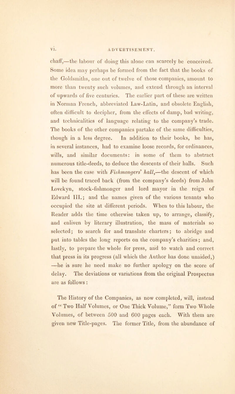cliafF,—the labour of doing this alone can scarcely be conceived. Some idea may perhaps be formed from the fact that the books of the Goldsmiths, one out of twelve of those companies, amount to more than twenty such volumes, and extend through an interval of upwards of five centuries. The earlier part of these are written in Norman French, abbreviated Law-Latin, and obsolete English, often difficult to decipher, from the effects of damp, bad writing, and technicalities of language relating to the company’s trade. The books of the other companies partake of the same difficulties, though in a less degree. In addition to their books, he has, in several instances, had to examine loose records, for ordinances, wills, and similar documents: in some of them to abstract numerous title-deeds, to deduce the descents of their halls. Such has been the case with Fishmongers' hall^—the descent of which will be found traced back (from the company’s deeds) from John Lovekyn, stock-fishmonger and lord mayor in the reign of Edward III.; and the names given of the various tenants who occupied the site at different periods. When to this labour, the Reader adds the time otherwise taken up, to arrange, classify, and enliven by literary illustration, the mass of materials so selected; to search for and translate charters; to abridge and put into tables the long reports on the company’s charities; and, lastly, to prepare the whole for press, and to watch and correct that press in its progress (all which the Author has done unaided,) —he is sure he need make no further apology on the score of delay. The deviations or variations from the original Prospectus are as follows: The History of the Companies, as now completed, will, instead of Two Half Volumes, or One Thick Volume,” form Two Whole Volumes, of between 500 and 600 pages each. With them are given new Title-pages. The former Title, from the abundance of