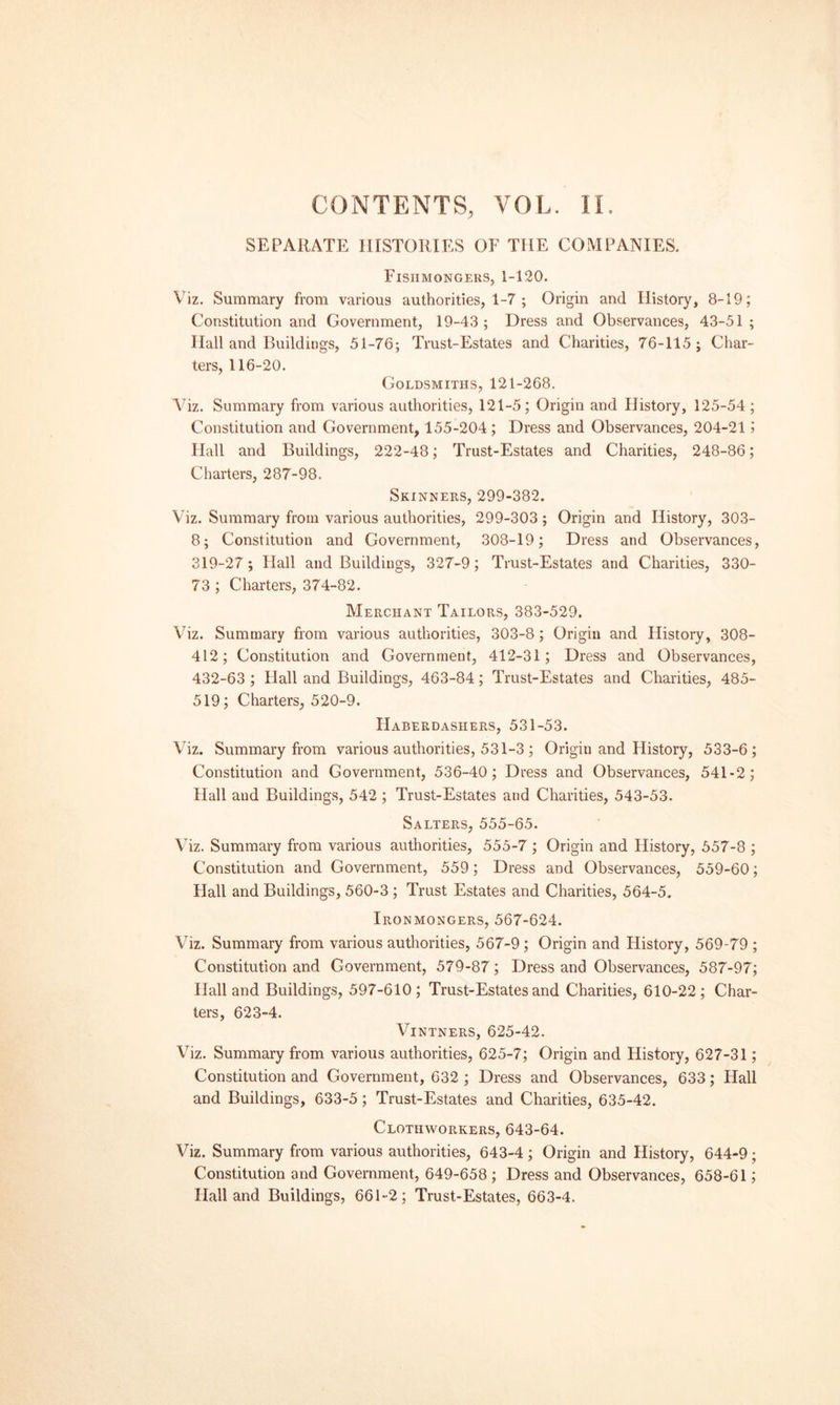 SEPAUATE HISTORIES OF THE COMPANIES. Fishmongers, 1-120. Viz. Summary from various authorities, 1-7 ; Origin and History, 8-19; Constitution and Government, 19-43 ; Dress and Observances, 43-51 ; Hall and Buildings, 51-76; Trust-Estates and Charities, 76-115; Char¬ ters, 116-20. Goldsmiths, 121-268. Viz. Summary from various authorities, 121-5; Origin and History, 125-54 ; Constitution and Government, 155-204; Dress and Observances, 204-21 1 Hall and Buildings, 222-48; Trust-Estates and Charities, 248-86; Charters, 287-98. Skinners, 299-382. Viz. Summary from various authorities, 299-303; Origin and History, 303- 8; Constitution and Government, 308-19; Dress and Observances, 319-27; Hall and Buildings, 327-9; Trust-Estates and Charities, 330- 73 ; Charters, 374-82. Merchant Tailors, 383-529. Viz. Summary from various authorities, 303-8; Origin and History, 308- 412; Constitution and Government, 412-31; Dress and Observances, 432-63 ; Hall and Buildings, 463-84; Trust-Estates and Charities, 485- 519; Charters, 520-9. Haberdashers, 531-53. Viz. Summary from various authorities, 531-3; Origin and History, 533-6; Constitution and Government, 536-40; Dress and Observances, 541-2; Hall and Buildings, 542 ; Trust-Estates and Charities, 543-53. Salters, 555-65. Viz. Summary from various authorities, 555-7 ; Origin and History, 557-8 ; Constitution and Government, 559; Dress and Observances, 559-60; Hall and Buildings, 560-3 ; Trust Estates and Charities, 564-5. Ironmongers, 567-624. Viz. Summary from various authorities, 567-9; Origin and History, 569-79 ; Constitution and Government, 579-87; Dress and Observances, 587-97; Hall and Buildings, 597-610; Trust-Estates and Charities, 610-22; Char¬ ters, 623-4. Vintners, 625-42. Viz. Summary from various authorities, 625-7; Origin and History, 627-31 ; Constitution and Government, 632 ; Dress and Observances, 633; Hall and Buildings, 633-5; Trust-Estates and Charities, 635-42. Clothworkers, 643-64. Viz. Summary from various authorities, 643-4; Origin and History, 644-9; Constitution and Government, 649-658 ; Dress and Observances, 658-61; Hall and Buildings, 661-2; Trust-Estates, 663-4.