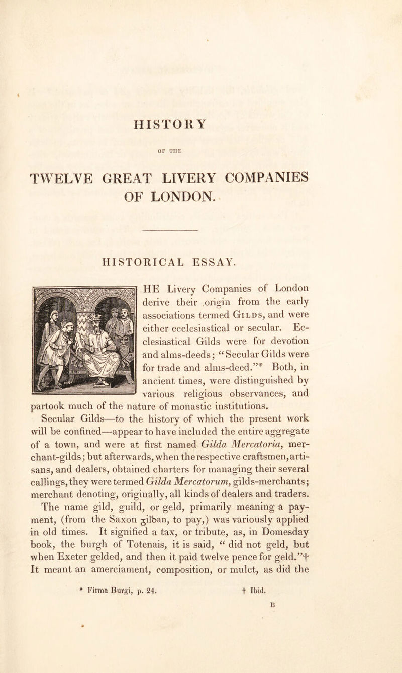HISTORY OF TIIF. TWELVE GREAT LIVERY COMPANIES OF LONDON. HISTORICAL ESSAY. HE Livery Companies of London derive their .origin from the early associations termed Gilds, and were either ecclesiastical or secular. Ec¬ clesiastical Gilds were for devotion and alms-deeds; Secular Gilds were for trade and alms-deed.’’* Both, in ancient times, were distinguished by various relio;ious observances, and partook much of the nature of monastic institutions. Secular Gilds—to the history of which the present work will be confined—appear to have included the entire aggregate of a town, and were at first named Gilda Mercatoriaj mer¬ chant-gilds; but afterwards, when the respective craftsmen, arti¬ sans, and dealers, obtained charters for managing their several callings, they were termed Gilda Mercatoj'uniy gilds-merchants; merchant denoting, originally, all kinds of dealers and traders. The name gild, guild, or geld, primarily meaning a pay¬ ment, (from the Saxon gilban, to pay,) was variously applied in old times. It signified a tax, or tribute, as, in Domesday book, the burgh of Totenais, it is said, did not geld, but when Exeter gelded, and then it paid twelve pence for geld.”t It meant an amerciament, composition, or mulct, as did the * Firma Burgi, p. 24. t Ibid.