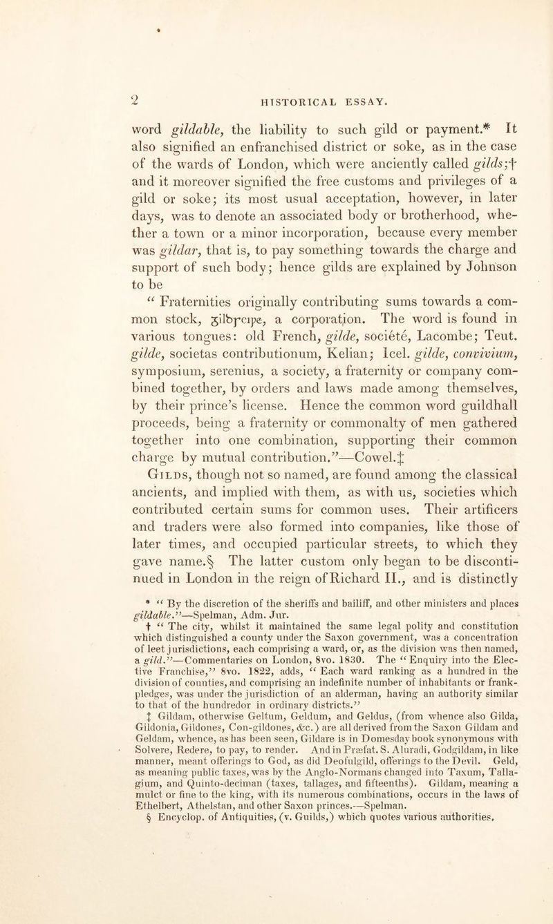 word gildahhy the liability to such gild or payment.’^ It also signified an enfranchised district or soke, as in the case of the wards of London, which were anciently called gilds and it moreover signified the free customs and privileges of a gild or soke; its most usual acceptation, however, in later days, was to denote an associated body or brotherhood, whe¬ ther a town or a minor incorporation, because every member was gildar, that is, to pay something towards the charge and support of such body; hence gilds are explained by Johnson to be Fraternities originally contributing sums towards a com¬ mon stock, jilbpcipe, a corporation. The word is found in various tongues: old French, gilde, societe, Lacombe; Teut. glide, societas contributionum, Kelian; Icel. gilde, convivium, symposium, serenius, a society, a fraternity or company com¬ bined together, by orders and laws made among themselves, by their prince’s license. Hence the common word guildhall proceeds, being a fraternity or commonalty of men gathered together into one combination, supporting their common charge by mutual contribution.”—Cowel.J Gilds, though not so named, are found among the classical ancients, and implied with them, as with us, societies which contributed certain sums for common uses. Their artificers and traders were also formed into companies, like those of later times, and occupied particular streets, to which they gave name.§ The latter custom only began to be disconti¬ nued in London in the reign of Richard 11., and is distinctly • “ By the discretion of the sheriffs and bailiff, and other ministers and places gildable.”—Spelman, Adm. Jnr. t “ The city, whilst it maintained the same legal polity and constitution which distinguished a county under the Saxon government, was a concentration of leet jurisdictions, each comprising a ward, or, as the division was then named, a gild,”—Commentaries on London, 8vo. 1830. The “Enquiry into the Elec¬ tive Franchise,’’ 8vo. 1822, adds, “ Each ward ranking as a hundred in the division of counties, and comprising an indefinite number of inhabitants or frank¬ pledges, was under the jurisdiction of an alderman, having an authority similar to that of the hundredor in ordinary districts.” Gildam, otherwise Geltum, Geldum, and Geldus, (from whence also Gilda, Gildonia, Gildones, Con-gildones, &c.) are all derived from the Saxon Gildam and Geldam, wLence, as has been seen, Gildare is in Domesday book synonymous with Solvere, Redere, to pay, to render. And in Preefat. S. Aluradi, Godgildam, in like manner, meant offerings to God, as did Deofulgild, offerings to the Devil. Geld, as meaning public taxes, was by the Anglo-Normans changed into Taxum, Talla- gium, and Quinto-deciman (taxes, tallages, and fifteenths). Gildam, meaning a mulct or fine to the king, with its numerous combinations, occurs in the laws of Ethelbert, Athelstan, and other Saxon princes.—Spelman. § Enc)^clop. of Antiquities, (v. Guilds,) which quotes various authorities.