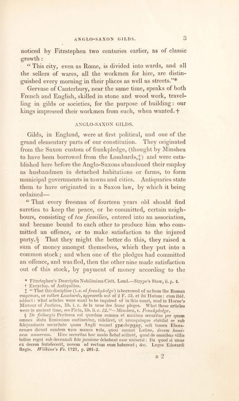 ANGLO-SAXON GILDS. noticed by Fitzstephen two centuries earlier, as of classic This city, even as Rome, is divided into wards, and all the sellers of wares, all the workmen for hire, are distin¬ guished every morning in their places as well as streets.’’* Gervase of Canterbury, near the same time, speaks of both French and English, skilled in stone and wood work, travel¬ ling in gilds or societies, for the purpose of building: our kings impressed their workmen from such, when wanted. T ANGLO-SAXON GILDS. Gilds, in England, were at first political, and one of the grand elementary parts of our constitution. They originated from the Saxon custom of frankpledge, (thought by Minsheu to have been borrowed from the Lombards,};) and were esta¬ blished here before the Anglo-Saxons abandoned their employ as husbandmen in detached habitations or farms, to form municipal governments in towns and cities. Antiquaries state them to have originated in a Saxon law, by which it being ordained— That every freeman of fourteen years old should find sureties to keep the peace, or be committed, certain neigh¬ bours, consisting of ten familieSy entered into an association, and became bound to each other to produce him who com¬ mitted an offence, or to make satisfaction to the injured party. § That they might the better do this, they raised a sum of money amongst themselves, which they put into a common stock ,* and when one of the pledges had committed an offence, and was fled, then the other nine made satisfaction out of this stock, by payment of money according to the * Fitzstephen’s Descriptio NobilissimaCivit. Lond.—Strype’s Stow, ii. p. 4. + Encyclop. of Antiquities. J “ That this discipline (i. e. oi frankpledge') isborrowed of us from the Roman emperors, or rather Lombards, appeareth out of 2,F. 53. et ibi Hotom; cum ibid, adduct: w'hat articles were wont to be inquired of in this court, read in Hornets Mirrour of Justices, lib. i. c. de la veue des franc pleges. What these articles were in ancient time, seeFleta, lib. ii.e. 52.’^—Minsheu, v. Frankpledge. § De friborgis Prseterea est quaedam summa et maxima securitas per quam omnes statu firmissimo sustinentur, videlicet, ut unusquisque stabilat se sub fidejussionis securitate quam Angli vocant pjaeoboja^ep, soli tamen Ebora- censes dicunt eandem rien manna tala, quod sonnat Latine, decern homi- nem nnmerum. LIaec securitas hoc modo fiebat scilicet, quod de omnibus villis totius regni sub decennali fide jussione debebant esse universi: Ita quod si unus ex decern forisfecerit, novem ad rectum eum haberent; &c. Leges Edovardi Regis. Wilkinses Fo. 1721, p. 201-2. u 2