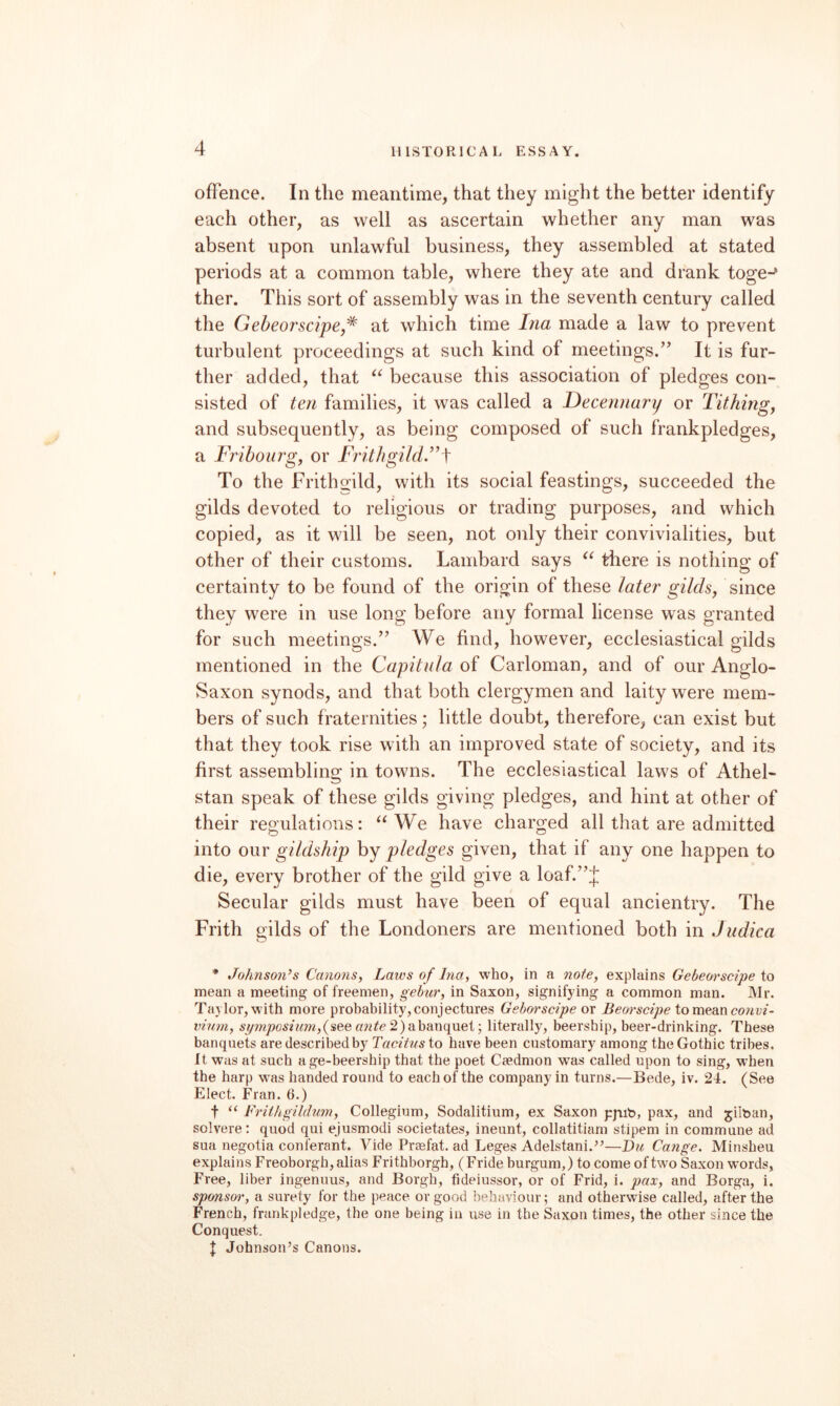 ofFence. In the meantime, that they might the better identify each other, as well as ascertain whether any man was absent upon unlawful business, they assembled at stated periods at a common table, where they ate and drank toge-^ ther. This sort of assembly was in the seventh century called the Geheorscipej^ at which time Ina made a law to prevent turbulent proceedings at such kind of meetings.’’ It is fur¬ ther added, that because this association of pledges con¬ sisted of ten families, it was called a Decennary or Tithing^ and subsequently, as being composed of such frankpledges, a Fribourg, or FrithgildF \ To the Fritho^ild, with its social feastings, succeeded the gilds devoted to religious or trading purposes, and which copied, as it will be seen, not only their convivialities, but other of their customs. Lambard says there is nothing of certainty to be found of the origin of these later gilds, since they were in use long before any formal license was granted for such meetings.” We find, however, ecclesiastical gilds mentioned in the Capitula of Carloman, and of our Anglo- Saxon synods, and that both clergymen and laity were mem¬ bers of such fraternities; little doubt, therefore, can exist but that they took rise with an improved state of society, and its first assembling in towns. The ecclesiastical laws of Athel- stan speak of these gilds giving pledges, and hint at other of their regulations: “We have charged all that are admitted into our gildsliip by pledges given, that if any one happen to die, every brother of the gild give a loaf.”J Secular gilds must have been of equal ancientry. The Frith gilds of the Londoners are mentioned both in Judica * Johnson’s Canons, Laws of Ina, who, in a note, explains Gebeorscipe to mean a meeting of freemen, gehur, in Saxon, signifying a common man. Mr. Taylor,with more probability, conjectures Geborscipe or Beorscipe to mean co?ivz- vinm, syjnposiuni,{see azite 2) ahane^nei-, literally, beership, beer-drinking. These banquets are described by to have been customary among the Gothic tribes. It was at such age-beership that the poet Caedmon was called upon to sing, when the harp was handed round to each of the company in turns.—Bede, iv. 24. (See Elect. Fran. 6.) t “ Friihgililum, Collegium, Sodalitium, ex Saxon pjiib, pax, and jilban, solvere: quod qui ejusmodi societates, ineunt, collatitiam stipem in commune ad sua negotia conferant. Vide Praefat. ad Leges Adelstani.’^—Du Cange. Minsheu explains Freoborgh, alias Frithborgh, (Fride burgum,) to come of two Saxon w'ords, Free, liber ingenuus, and Borgh, fideiussor, or of Frid, i. pax, and Borga, i. sponsor, a surety for the peace or good behaviour; and otherwise called, after the French, frankpledge, the one being in use in the Saxon times, the other since the Conquest. J Johnson’s Canons.