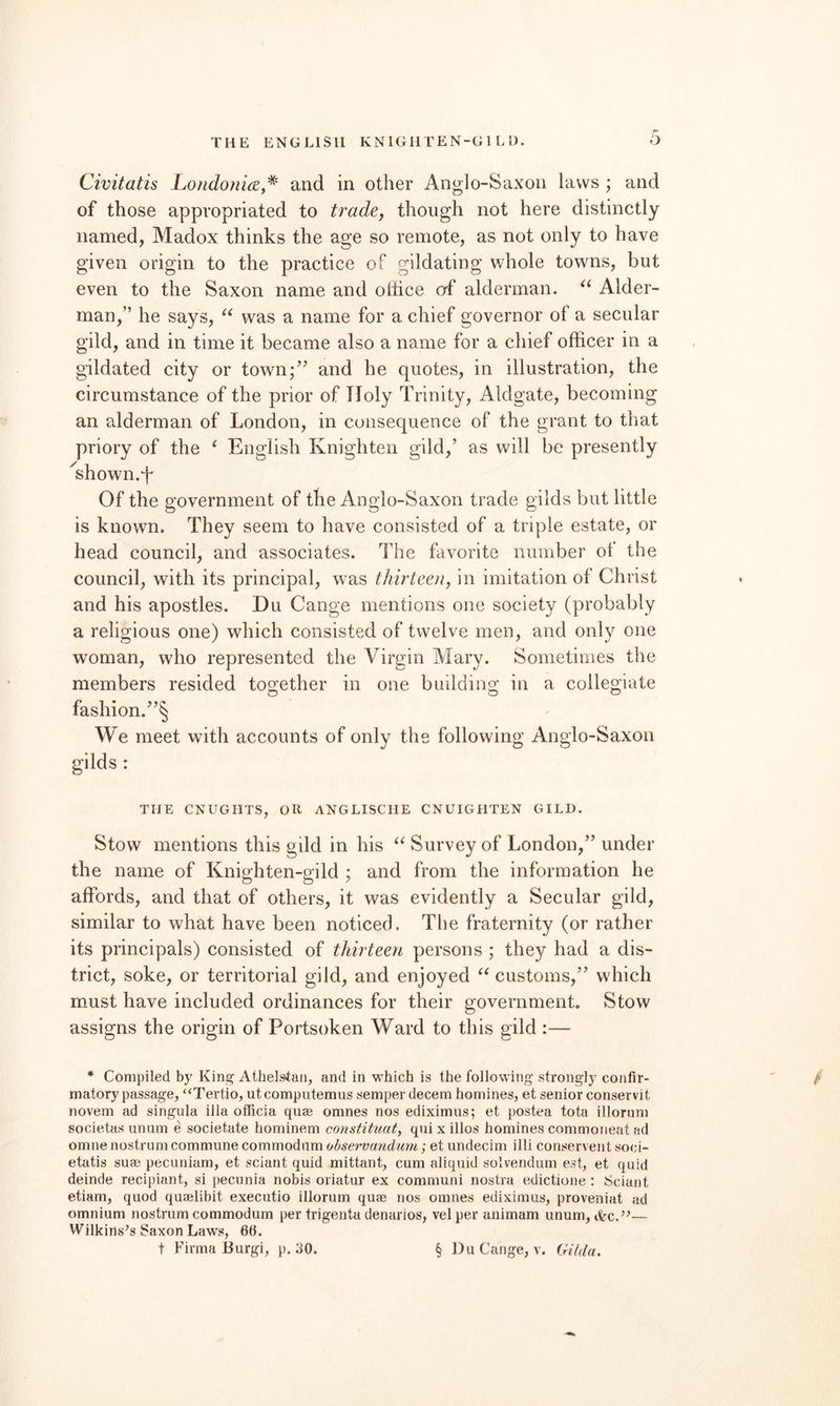 THE ENGLISH KNIGHTEN-G 1 L 1). Civitatis Londonia,^ and in other Anglo-Saxon laws ; and of those appropriated to trade, though not here distinctly named, Madox thinks the age so remote, as not only to have given origin to the practice of gildating whole towns, but even to the Saxon name and oliice af alderman. Aider- man,” he says, was a name for a chief governor of a secular gild, and in time it became also a name for a chief officer in a gildated city or town;’’ and he quotes, in illustration, the circumstance of the prior of Holy Trinity, Aldgate, becoming an alderman of London, in consequence of the grant to that priory of the ‘ English Knighten gild,’ as will be presently '^shown.T Of the government of the Anglo-Saxon trade gilds but little is known. They seem to have consisted of a triple estate, or head council, and associates. The favorite number of the council, with its principal, was thirteen, in imitation of Christ and his apostles. Du Cange mentions one society (probably a religious one) which consisted of twelve men, and only one woman, who represented the Virgin Mary. Sometimes the members resided together in one building in a collegiate fashion.”^ We meet with accounts of only the following Anglo-Saxon gilds : THE CNUGIITS, OR ANGLISCIIE CNUIGHTEN GILD. Stow mentions this gild in his Survey of London,” under the name of Knighten-gild ; and from the information he affords, and that of others, it was evidently a Secular gild, similar to what have been noticed. The fraternity (or rather its principals) consisted of thirteen persons ; they had a dis¬ trict, soke, or territorial gild, and enjoyed customs,” which must have included ordinances for their government. Stow assigns the origin of Portsoken Ward to this gild :— * Compiled by King Athelstari, and in which is the following strongly confir¬ matory passage, “Tertio, utcomputemus semper decern homines, et senior conservit novem ad singula ilia officia quae omnes nos ediximus; et postea tota illorum societas unum e societate hominem constituat, qui x illos homines commoneat ad omne nostrum commune commodum ohservandimi; et undecim illi conservent soci- etatis suae pecuniam, et sciant quid mittant, cum aliquid solvendum est, et quid deinde recipiant, si pecunia nobis oriatur ex communi nostra edictione : Sciant etiam, quod quaelibit executio illorum quae nos omnes ediximus, proveniat ad omnium nostrum commodum per trigenta denarios, vel per animam unum, — Wilkins’s Saxon Laws, 66.