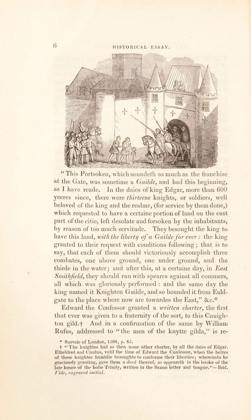 HISTORICAL ESSAY. ^^This Portsoken, which soundetli as much as the franchise at the Gate, was sometime a Gailde, and had this beginning, as I have reade. In the daies of king Edgar, more than 600 yeeres since, there were thirteene knights, or soldiers, well beloved of the king and the realme, (for service by them done,) which requested to have a certaine portion of land on the east part of the citie, left desolate and forsoken by the inhabitants, by reason of too much servitude. They besought the king to have this land, with the liberty of a Guildefor ever : the king granted to their request with conditions following; that is to say, that each of them should victoriously accomplish three combates, one above ground, one under ground, and the thirde in the water; and after this, at a certaine day, in East Sniithjieldy they should run with speares against all commers, all which was gloriously performed : and the same day the king named it Knighten Guilde, and so bounded it from Eald- gate to the place where now are towardes the East,’’ Scc.^ Edward the Confessor granted a written charter, the first that ever was given to a fraternity of the sort, to this Cnuigh- ton gild.'f And in a confirmation of the same by William Rufus, addressed to ^Ghe men of the knytte gilda,” is re- * Survaie of London, 159S, p. 85. t “The knightes had as then none other charter, by all the daies of Edgar. Etheldred and Cnutus, vntil the time of Edward the Confessor, when the heires of these knightes humblie besoughte to conforme their liberties; whereunto he graciously granting, gave them a deed thereof, as appearetb in the hooke of the iate house of the hoiie Trinity, written in the Saxon letter and tongue.’’—Ibid. Vide, e)igraved initial.