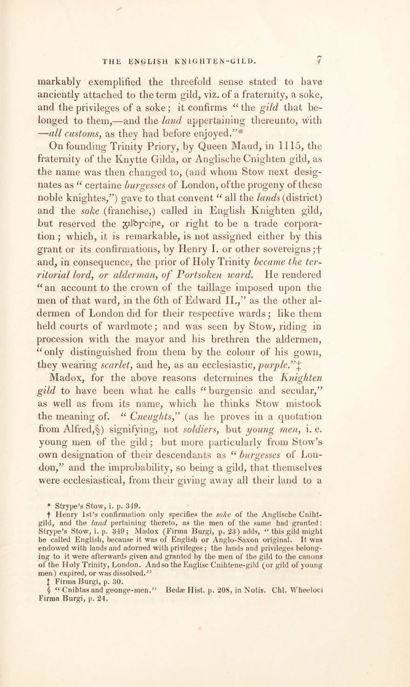 THE EN.GLISH KNIG HTEN-GILD, markably exemplified the threefold sense stated to have anciently attached to the term gild, viz. of a fraternity, a soke, and the privileges of a soke; it confirms ^^the gild that be¬ longed to them,—and the land appertaining thereunto, with —all customs, as they had before enjoyed.”^ On founding Trinity Priory, by Queen Maud, in 1115, the fraternity of the Knytte Gilda, or Anglische Cnighten gild, as the name was then changed to, (and whom Stow next desig¬ nates as certaine burgesses of London, of the progeny of these noble knightes,”) gave to that convent all the lands (district) and the soke (franchise,) called in English Knighten gild, but reserved the gilbpcijie, or right to be a trade corpora¬ tion ; which, it is remarkable, is not assigned either by this grant or its confirmations, by Henry I. or other sovereigns ;T and, in consequence, the prior of Holy Trinity became the ter- ritorial lord, or alderman, of Portsoken ward. He rendered an account to the crown of the taillage imposed upon the men of that ward, in the 6th of Edward II.,” as the other al¬ dermen of London did for their respective wards; like them held courts of wardmote; and was seen by Stow, riding in procession with the mayor and his brethren the aldermen, only distinguished from them by the colour of his gown, they wearing scarlet, and he, as an ecclesiastic, 'purple.”'^, Madox, for the above reasons determines the Knighten gild to have been what he calls ^^burgensic and secular,” as well as from its name, which he thinks Stow mistook the meaning of. Cneughts,^' (as he proves in a quotation from Alfred,^) signifying, not soldiers, but young men, i. e. young men of the gild; but more particularly from Stow’s own designation of their descendants as burgesses of Lon¬ don,” and the improbability, so being a gild, that themselves were ecclesiastical, from their giving away all their land to a * Strype’s Stow, i. p. 349. f Henry Ist’s confirmation only specifies the soke of the Anglische Cniht- gild, and the land pertaining thereto, as the men of the same had granted: Strype’s Stow, i. p. 349; Madox (Firma Burgi, p. 23) adds, “ this gild might be called English, because it was of English or Anglo-Saxon original. It was endowed with lands and adorned with privileges; the lands and privileges belong¬ ing to it were afterwards given and granted by the men of the gild to the canons of the Holy Trinity, London. And so the Englisc Cnihtene-gild (or gild of young men) expired, or was dissolved. J Firma Burgi, p. 30. § Cnihtas and geonge-men.” Bed® Hist. p. 208, in Notis. Chi. Wheeloci Firma Burgi, p. 24.