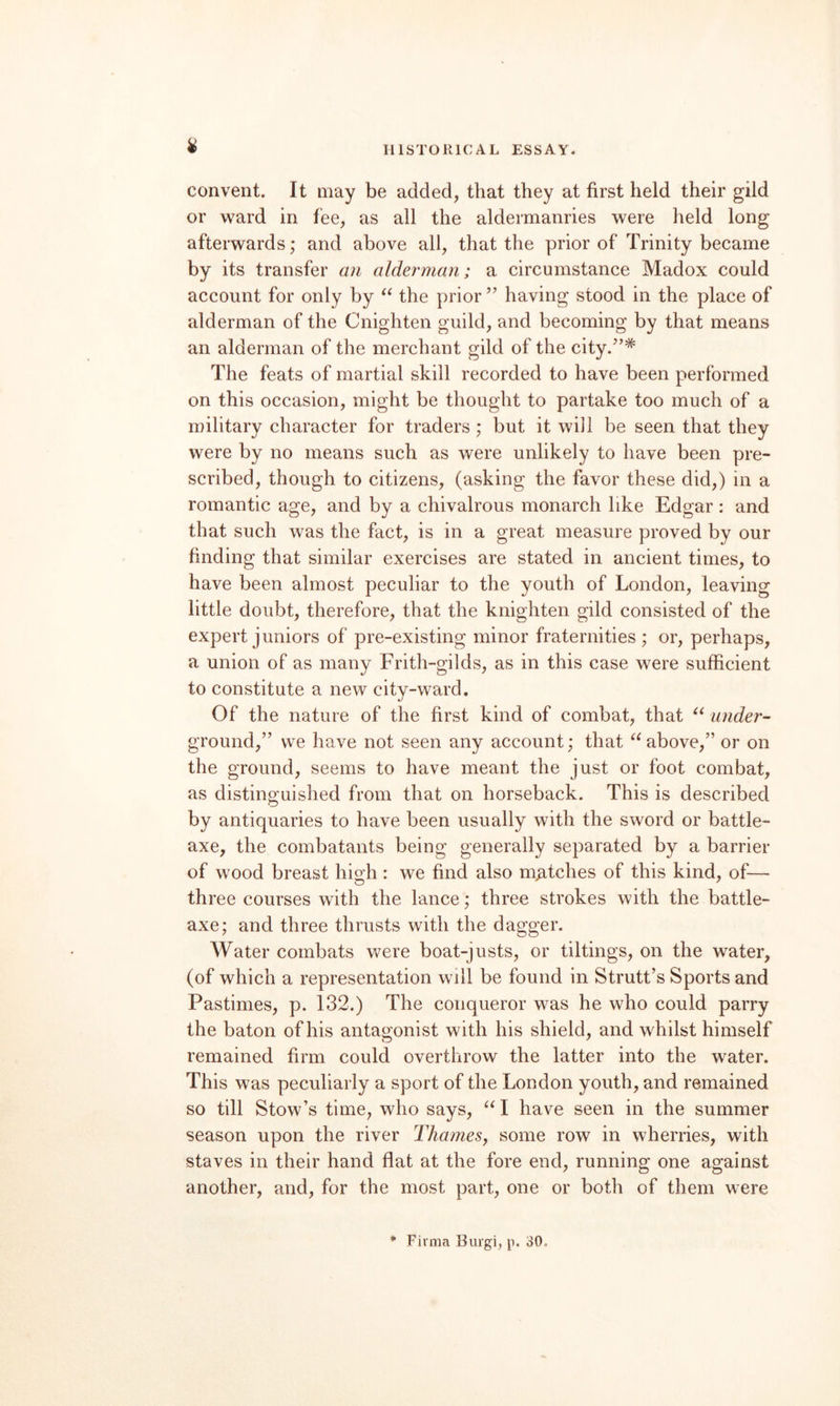 convent. It may be added, that they at first held their gild or ward in fee, as all the aldermanries were held long afterwards; and above all, that the prior of Trinity became by its transfer a?i alderman; a circumstance Madox could account for only by the prior ” having stood in the place of alderman of the Cnighten guild, and becoming by that means an alderman of the merchant gild of the city.’’* The feats of martial skill recorded to have been performed on this occasion, might be thought to partake too much of a military character for traders; but it will be seen that they were by no means such as were unlikely to have been pre¬ scribed, though to citizens, (asking the favor these did,) in a romantic age, and by a chivalrous monarch like Edgar: and that such was the fact, is in a great measure proved by our finding that similar exercises are stated in ancient times, to have been almost peculiar to the youth of London, leaving little doubt, therefore, that the knighten gild consisted of the expert juniors of pre-existing minor fraternities ; or, perhaps, a union of as many Frith-gilds, as in this case were sufficient to constitute a new city-ward. Of the nature of the first kind of combat, that under- ground,” we have not seen any account; that above,” or on the ground, seems to have meant the just or foot combat, as distinguished from that on horseback. This is described by antiquaries to have been usually with the sword or battle- axe, the combatants being generally separated by a barrier of wood breast high : we find also mMches of this kind, of— three courses with the lance; three strokes with the battle- axe; and three thrusts with the dagger. Water combats were boat-justs, or tiltings, on the water, (of which a representation will be found in Strutt’s Sports and Pastimes, p. 132.) The conqueror was he who could parry the baton of his antagonist with his shield, and whilst himself remained firm could overthrow the latter into the water. This was peculiarly a sport of the London youth, and remained so till Stow’s time, who says, I have seen in the summer season upon the river ThameSy some row in wherries, with staves in their hand flat at the fore end, running one against another, and, for the most part, one or both of them were