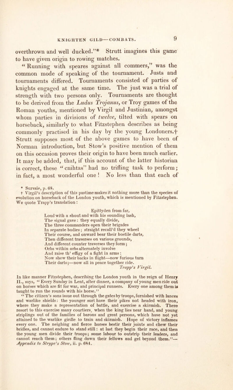 KNIGHTEN GILD—COMBATS. overthrown and well ducked.”* Strutt imagines this game to have given origin to rowing matches. Running with speares against all commers,” was the common mode of speaking of the tournament. Justs and tournaments differed. Tournaments consisted of parties of knights engaged at the same time. The just was a trial of strength with two persons only. Tournaments are thought to be derived from the Ludiis TrojanuSy or Troy games of the Roman youths, mentioned by Virgil and Justinian, amongst whom parties in divisions of twelvCy tilted with spears on horseback, similarly to what Fitzstephen describes as being commonly practised in his day by the young Londoners.f Strutt supposes most of the above games to have been of Norman introduction, but Stow’s positive mention of them on this occasion proves their origin to have been much earlier. It may be added, that, if this account of the latter historian is correct, these cnihtas” had no trifling task to perform; in fact, a most wonderful one ! No less than that each of * Survaie, p. 68. t Virgil’s description of this pastime makes it nothing more than the species of evolution on horseback of the London youth, which is mentioned by Fitzstephen. We quote Trapp’s translation : Epittyden from far, Loud with a shout and with his sounding lash, The signal gave: they equally divide, The three commanders open their brigades In separate bodies ; straight recall’d they wheel Their course, and onward bear their hostile darts. Then different traverses on various grounds, And different counter traverses they form; Orbs within orbs alternately involve And raise th’ effigy of a fight in arms : Now shew their backs in flight—now furious turn Their darts;—now all in peace together ride. Trapp’s Virgil. In like manner Fitzstephen, describing the London youth in the reign of Henry 11., says, “ Every Sunday in Lent, after dinner, a company of young men ride out on horses which are fit for war, and principal runners. Every one among them is taught to run the rounds with his horse.” ^^The citizen’s sons issue out through the gates by troops, furnished with lances and warlike shields: the younger sort have their pikes not headed with iron, where they make a representation of battle, and exercise a skirmish. There resort to this exercise many courtiers, when the king lies near hand, and young striplings out of the families of barons and great persons, which have not yet attained to the warlike girdle to train and skirmish. Hope of victory inflames every one. The neighing and fierce horses bestir their joints and chew their bridles, and cannot endure to stand still: at last they begin their race, and then the young men divide their troops; some labour to outstrip their leaders, and cannot reach them; others fling down their fellows and get beyond them.”— Appendix to Stri/pe’s Stow, ii. p. 684.