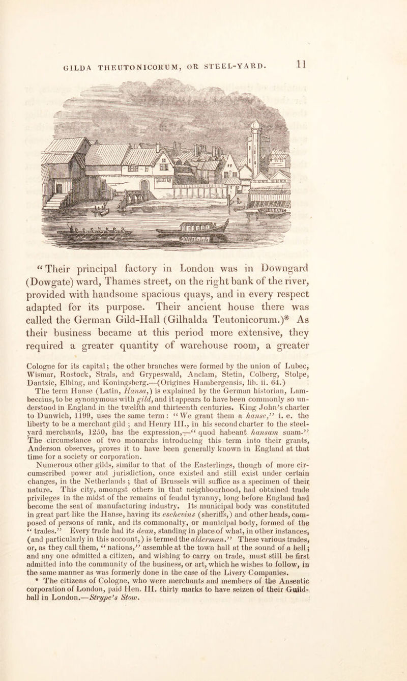 Their principal factory in London was in Downgard (Dowgate) ward, Thames street, on the right bank of the river, provided with handsome spacious quays, and in every respect adapted for its purpose. Their ancient house there was called the German Gild-Hall (Gilhalda Teutonicorum.)* As their business became at this period more extensive, they required a greater quantity of warehouse room, a greater Cologne for its capital; the other branches were formed by the union of Lubec, Wismar, Rostock, Strals, and Grypeswald, Anclam, Stetin, Colberg, Stolpe, Dantzic, Elbing, and Koningsberg.—(Origines Hambergensis, lib. ii. 64.) The term Hanse (Latin, Hansa,) is explained by the German historian, Lam- beccius, to be synonymous with gild, and it appears to have been commonly so un¬ derstood in England in the twelfth and thirteenth centuries. King John’s charter to Dunwich, li99, uses the same term: “We grant them a hanse,’’ i. e. the liberty to be a merchant gild ; and Henry III., in his second charter to the steel¬ yard merchants, 1250, has the expression,-;—“ quod habeant hansam suam.” The circumstance of two monarchs introducing this term into their grants, Anderson observes, proves it to have been generally known in England at that time for a society or corporation. Numerous other gilds, similar to that of the Easterlings, though of more cir¬ cumscribed power and jurisdiction, once existed and still exist under certain changes, in the Netherlands ; that of Brussels will suffice as a specimen of their nature. This city, amongst others in that neighbourhood, had obtained trade privileges in the midst of the remains of feudal tyranny, long before England had become the seat of manufacturing industry. Its municipal body was constituted in great part like the Hanse, having its eschevins (sheriffs,) and other heads, com¬ posed of persons of rank, and its commonalty, or municipal body, formed of the “ trades.” Every trade had its dean, standing in place of wffiat, in other instances, (and particularly in this account,) is termed the alderman.” These various trades, or, as they call them, “ nations,” assemble at the town hall at the sound of a bell; and any one admitted a citizen, and wishing to carry on trade, must still be first admitted into the community of the business, or art, which he wishes to follow, in the same manner as was formerly done in the case of the Livery Companies. * The citizens of Cologne, who were merchants and members of the Anseatic corporation of London, paid Hen. HI. thirty marks to have seizen of their Guild-, hall in London.—Strype’s Stow.