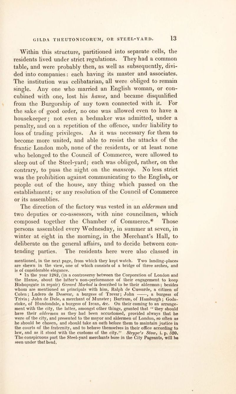 Within this structure, partitioned into separate cells, the residents lived under strict regulations. They had a common table, and were probably then, as well as subsequently, divi¬ ded into companies: each having its master and associates. The institution was celibatarian, all were obliged to remain single. Any one who married an English woman, or con- cubined with one, lost his hanse, and became disqualified from the Burgorship of any town connected with it. For the sake of good order, no one was allowed even to have a housekeeper; not even a bedmaker was admitted, under a penalty, and on a repetition of the offence, under liability to loss of trading privileges. As it was necessary for them to become more united, and able to resist the attacks of the frantic London mob, none of the residents, or at least none who belonged to the Council of Commerce, were allowed to sleep out of the Steel-yard; each was obliged, rather, on the contrary, to pass the night on the manscop. No less strict was the prohibition against communicating to the English,, or people out of the house, any thing which passed on the establishment; or any resolution of the Council of Commerce or its assemblies. The direction of the factory was vested in an alderman and two deputies or co-assessors, with nine councilmen, which composed together the Chamber of Commerce.* Those persons assembled every Wednesday, in summer at seven, in winter at eight in the morning, in the Merchant’s Hall, to deliberate on the general affairs, and to decide between con¬ tending parties. The residents here were also classed in mentioned, in the next page, from which they kept watch. Two landing-places are shewn in the view, one of which consists of a bridge of three arches, and is of considerable elegance. • In the year 1282, (in a controversy between the Corporation of London and the Hanse, about the latter’s non-performance of their engagement to keep Bishopsgate in repair) Gerard Morbod is described to be their alderman ; besides whom are mentioned as principals with him, Ralph de Cussarde, a citizen of Colen; Ludero de Desevar, a burgess of Trevar; John -, a burgess of Trivia; John de Dele, a merchant of Munster; Bertram, of Hamburgh; Goda- stoke, of Hundondale, a burgess of Ircan, cfec. On their coming to an arrange¬ ment with the city, the latter, amongst other things, granted that “ they should have their alderman as they had been accustomed, provided always that he were of the city, and presented to the mayor and aldermen of London, so often as he should be chosen, and should take an oath before them to maintain justice in the courts of the fraternity, and to behave themselves in their office according to law, and as it stood with the customs of the city.” Strype’s Stow, i. p. 520. The conspicuous part the Steel-yard merchants bore in the City Pageants, will be seen under that head.