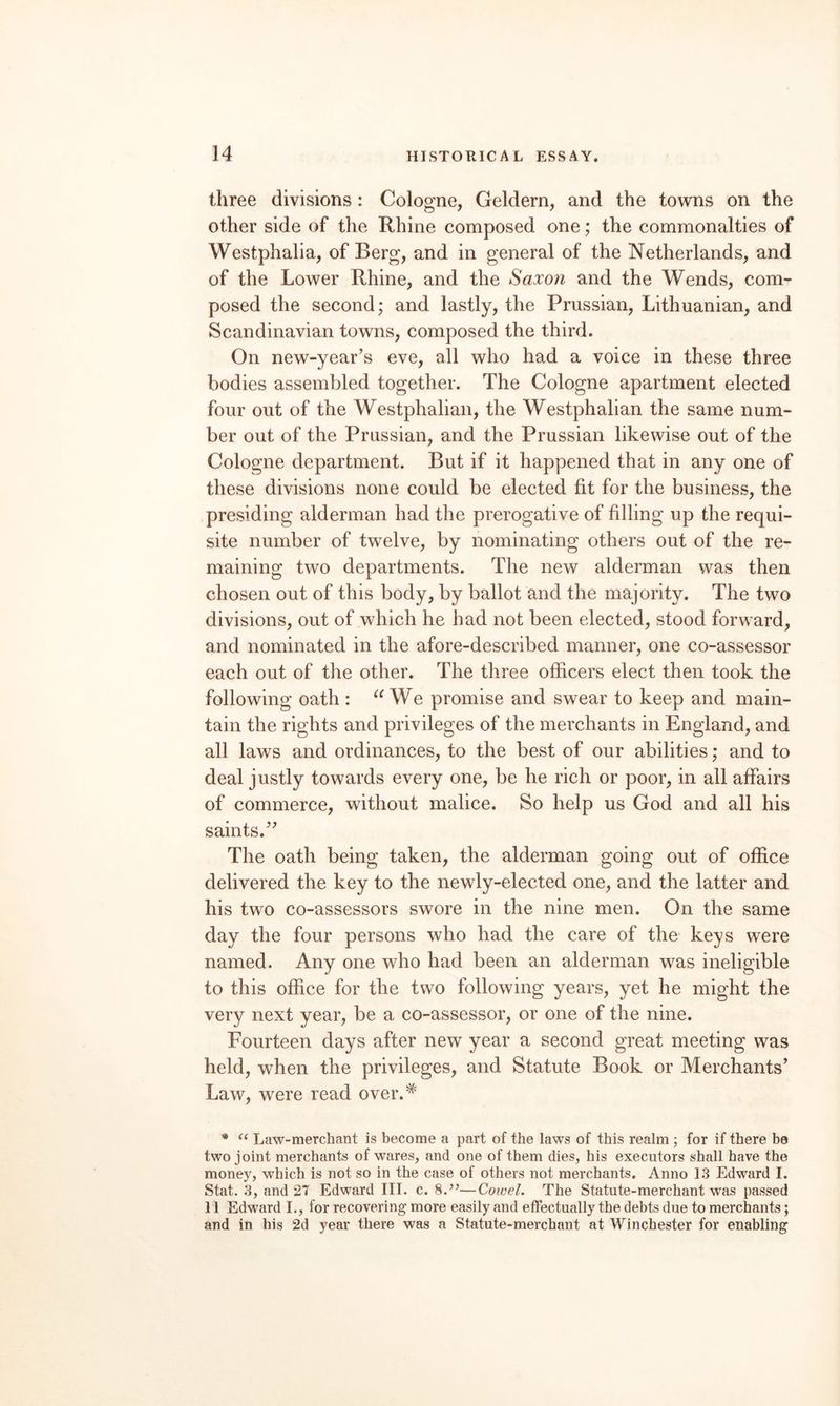 three divisions: Cologne, Geldern, and the towns on the other side of the Rhine composed one; the commonalties of Westphalia, of Berg, and in general of the Netherlands, and of the Lower Rhine, and the Saxon and the Wends, com¬ posed the second; and lastly, the Prussian, Lithuanian, and Scandinavian towns, composed the third. On new-year’s eve, all who had a voice in these three bodies assembled together. The Cologne apartment elected four out of the Westphalian, the Westphalian the same num¬ ber out of the Prussian, and the Prussian likewise out of the Cologne department. But if it happened that in any one of these divisions none could be elected fit for the business, the presiding alderman had the prerogative of filling up the requi¬ site number of twelve, by nominating others out of the re¬ maining two departments. The new alderman was then chosen out of this body, by ballot and the majority. The two divisions, out of which he had not been elected, stood forward, and nominated in the afore-described manner, one co-assessor each out of the other. The three officers elect then took the following oath : We promise and swear to keep and main¬ tain the rights and privileges of the merchants in England, and all laws and ordinances, to the best of our abilities; and to deal justly towards every one, be he rich or poor, in all affairs of commerce, without malice. So help us God and all his saints.” The oath being taken, the alderman going out of office delivered the key to the newly-elected one, and the latter and his two co-assessors swore in the nine men. On the same day the four persons who had the care of the keys were named. Any one who had been an alderman was ineligible to this office for the two following years, yet he might the very next year, be a co-assessor, or one of the nine. Fourteen days after new year a second great meeting was held, when the privileges, and Statute Book or Merchants’ Law, w^ere read over.^ Law-merchant is become a part of the laws of this realm ; for if there be two joint merchants of wares, and one of them dies, his executors shall have the money, which is not so in the case of others not merchants. Anno 13 Edward I. Stat. 3, and 27 Edward III. c. 8.’’—Cowel. The Statute-merchant was passed 11 Edward L, for recovering more easily and effectually the debts due to merchants; and in his 2d year there was a Statute-merchant at Winchester for enabling