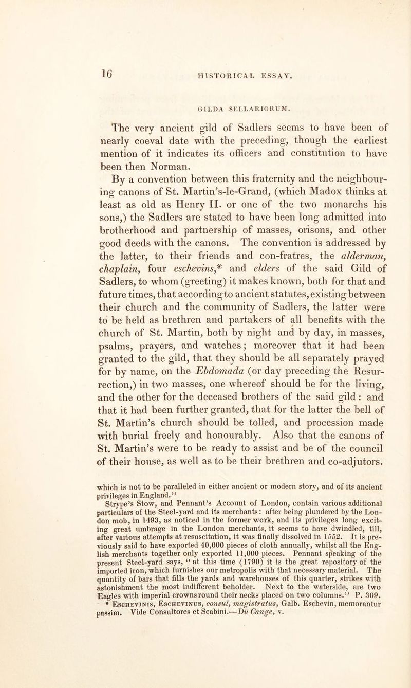 GILDA SELLARIORUM. The very ancient gild of Sadlers seems to have been of nearly coeval date witb the preceding, though the earliest mention of it indicates its officers and constitution to have been then Norman. By a convention between this fraternity and the neighbour¬ ing canons of St. Martin’s-le-Grand, (which Madox thinks at least as old as Henry 11. or one of the two monarchs his sons,) the Sadlers are stated to have been long admitted into brotherhood and partnership of masses, orisons, and other good deeds with the canons. The coiwention is addressed by the latter, to their friends and con-fratres, the aldermaiiy chaplairiy four eschevins,^ and elders of the said Gild of Sadlers, to whom (greeting) it makes known, both for that and future times, that according to ancient statutes, existing between their church and the community of Sadlers, the latter were to be held as brethren and partakers of all benefits with the church of St. Martin, both by night and by day, in masses, psalms, prayers, and watches; moreover that it had been granted to the gild, that they should be all separately prayed for by name, on the Ehdomada (or day preceding the Resur¬ rection,) in two masses, one whereof should be for the living, and the other for the deceased brothers of the said gild : and that it had been further granted, that for the latter the bell of St. Martin’s church should be tolled, and procession made with burial freely and honourably. Also that the canons of St. Martin’s were to be ready to assist and be of the council of their house, as well as to be their brethren and co-adjutors. which is not to be paralleled in either ancient or modern story, and of its ancient privileges in England.’’ Strype’s Stow, and Pennant’s Account of London, contain various additional particulars of the Steel-yard and its merchants: after being plundered by the Lon¬ don mob, in 1493, as noticed in the former work, and its privileges long excit¬ ing great umbrage in the London merchants, it seems to have dwindled, till, after various attempts at resuscitation, it was finally dissolved in 1552. It is pre¬ viously said to have exported 40,000 pieces of cloth annually, whilst all the Eng¬ lish merchants together only exported 11,000 pieces. Pennant speaking of the present Steel-yard says, “at this time (1790) it is the great repository of the imported iron, which furnishes our metropolis with that necessary material. The quantity of bars that fills the yards and warehouses of this quarter, strikes with astonishment the most indifferent beholder. Next to the waterside, are two Eagles with imperial crowns round their necks placed on two columns.” P. 309. • Eschevinis, Eschevinus, consul, magistratus, Galb. Eschevin, memorantur passim. Vide Consultores et Scabini.—Du Cange, v.