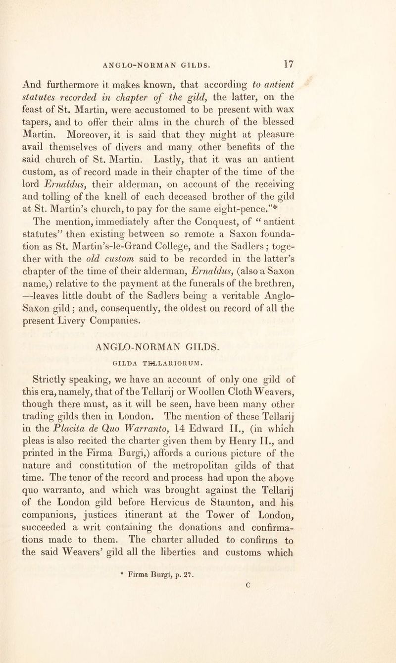 And furthermore it makes known, that according to antient statutes recorded in chapter of the gildy the latter, on the feast of St. Martin, were accustomed to be present with wax tapers, and to offer their alms in the church of the blessed Martin. Moreover, it is said that they might at pleasure avail themselves of divers and many, other benefits of the said church of St. Martin. Lastly, that it was an antient custom, as of record made in their chapter of the time of the lord JLrnalduSy their alderman, on account of the receiving and tolling of the knell of each deceased brother of the gild at St. Martin’s church, to pay for the same eight-pence.”* The mention, immediately after the Conquest, of antient statutes” then existing between so remote a Saxon founda¬ tion as St. Martin’s-le-Grand College, and the Sadlers ,* toge¬ ther with the old custom said to be recorded in the latter’s chapter of the time of their alderman, Ernaldus, (also a Saxon name,) relative to the payment at the funerals of the brethren, —leaves little doubt of the Sadlers being a veritable Anglo- Saxon gild; and, consequently, the oldest on record of all the present Livery Companies. ANGLO-NORMAN GILDS. GILDA TBLLARIORUM. Strictly speaking, we have an account of only one gild of this era, namely, that of the Tellarij or Woollen Cloth Weavers, though there must, as it will be seen, have been many other trading gilds then in London. The mention of these Tellarij in the Placita de Quo WarrantOy 14 Edward IL, (in which pleas is also recited the charter given them by Henry IL, and printed in the Firma Burgi,) affords a curious picture of the nature and constitution of the metropolitan gilds of that time. The tenor of the record and process had upon the above quo warranto, and which was brought against the Tellarij of the London gild before Hervicus de Staunton, and his companions, justices itinerant at the Tower of London, succeeded a writ containing the donations and confirma¬ tions made to them. The charter alluded to confirms to the said Weavers’ gild all the liberties and customs which * Firma Burgi, p. 27. C