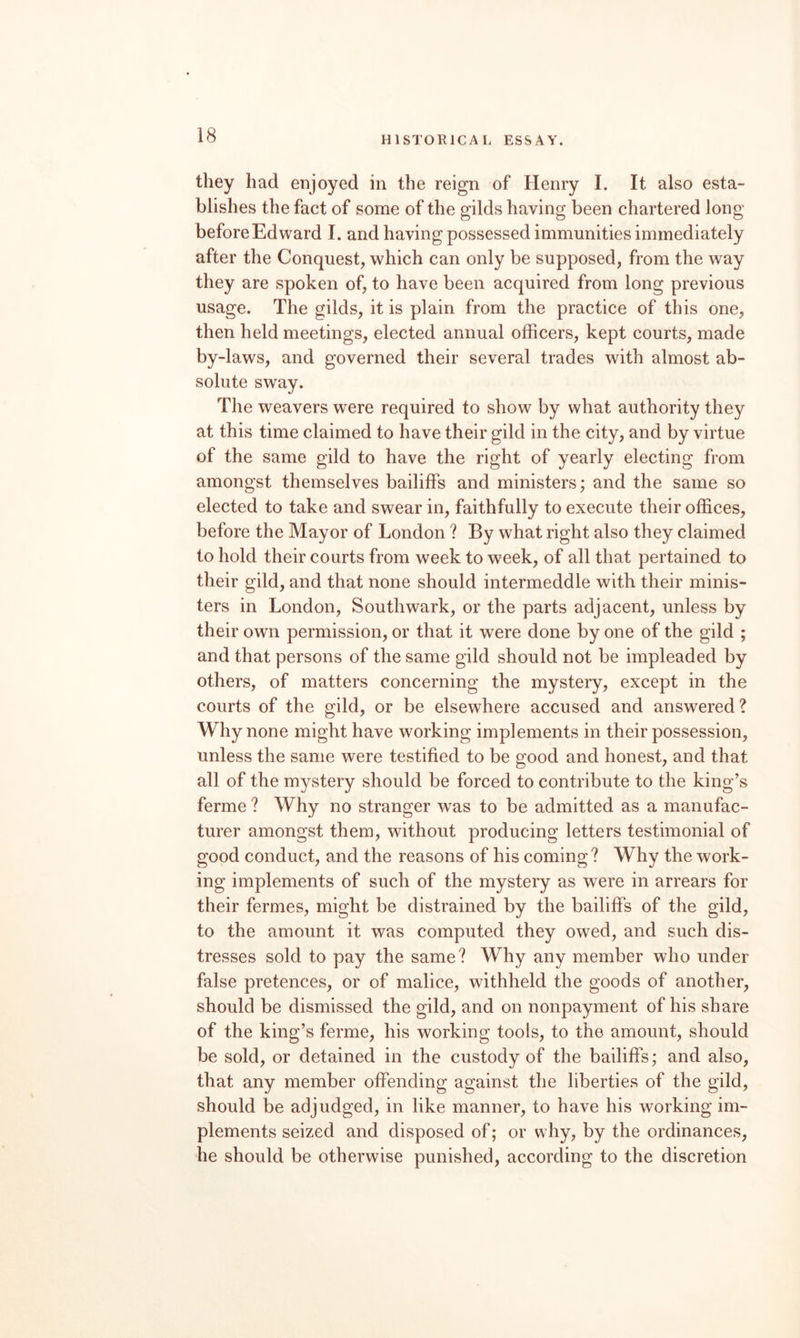 they had enjoyed in the reign of Henry I. It also esta¬ blishes the fact of some of the gilds having been chartered long beforeEdward I. and having possessed immunities immediately after the Conquest, which can only be supposed, from the way they are spoken of, to have been acquired from long previous usage. The gilds, it is plain from the practice of this one, then held meetings, elected annual officers, kept courts, made by-laws, and governed their several trades with almost ab¬ solute sway. The weavers were required to show by what authority they at this time claimed to have their gild in the city, and by virtue of the same gild to have the right of yearly electing from amongst themselves bailiffs and ministers; and the same so elected to take and swear in, faithfully to execute their offices, before the Mayor of London ? By what right also they claimed to hold their courts from week to week, of all that pertained to their gild, and that none should intermeddle with their minis¬ ters in London, Southwark, or the parts adjacent, unless by their own permission, or that it were done by one of the gild ; and that persons of the same gild should not be impleaded by others, of matters concerning the mystery, except in the courts of the gild, or be elsewhere accused and answered ? Why none might have working implements in their possession, unless the same were testified to be good and honest, and that all of the mystery should be forced to contribute to the king’s ferme ? Why no stranger was to be admitted as a manufac¬ turer amongst them, without producing letters testimonial of good conduct, and the reasons of his coming? Why the work¬ ing implements of such of the mystery as were in arrears for their fermes, might be distrained by the bailiffs of the gild, to the amount it was computed they owed, and such dis¬ tresses sold to pay the same? Why any member who under false pretences, or of malice, withheld the goods of another, should be dismissed the gild, and on nonpayment of his share of the king’s ferme, his working tools, to the amount, should be sold, or detained in the custody of the bailiffs; and also, that any member offending against the liberties of the gild, should be adjudged, in like manner, to have his working im¬ plements seized and disposed of; or why, by the ordinances, he should be otherwise punished, according to the discretion