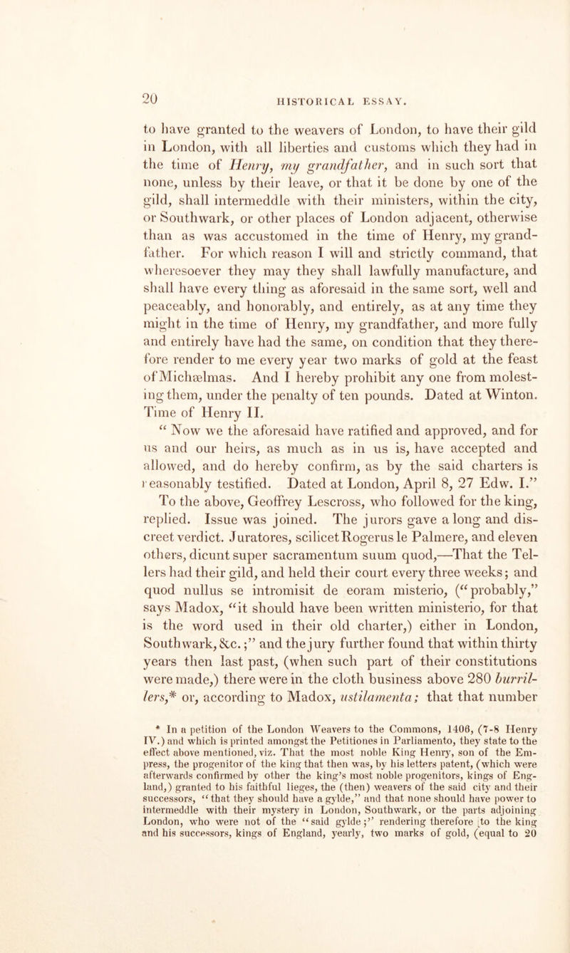 to have granted to the weavers of London, to have their gild in London, with all liberties and customs which they had in the time of Henryy mij grandfather, and in such sort that none, unless by their leave, or that it be done by one of the gild, shall intermeddle with their ministers, within the city, or Southwark, or other places of London adjacent, otherwise than as was accustomed in the time of Henry, my grand¬ father. For which reason I will and strictly command, that wheresoever they may they shall lawfully manufacture, and sliall have every thing as aforesaid in the same sort, well and peaceably, and honorably, and entirely, as at any time they might in the time of Henry, my grandfather, and more fully and entirely have had the same, on condition that they there¬ fore render to me every year two marks of gold at the feast of Michaelmas. And I hereby prohibit any one from molest¬ ing them, under the penalty of ten pounds. Dated at Winton. Time of Henry 11. “ Now we the aforesaid have ratified and approved, and for us and our heirs, as much as in us is, have accepted and allowed, and do hereby confirm, as by the said charters is reasonably testified. Dated at London, April 8, 27 Edw. I.’^ To the above, Geoffrey Lescross, who followed for the king, replied. Issue was joined. The jurors gave along and dis¬ creet verdict. Juratores, scilicetRogerusle Palmere, and eleven others, dicunt super sacramentum suum quod,—That the Tel¬ lers had their gild, and held their court every three weeks; and quod nullus se intromisit de eoram misterio, ('^probably,” says Madox, ^^it should have been written ministerio, for that is the word used in their old charter,) either in London, Southwark, &c.and the jury further found that within thirty years then last past, (when such part of their constitutions were made,) there were in the cloth business above 280 hurril- lersf or, according to Madox, ustilamenta; that that number * In a petition of the London Weavers to the Commons, 1408, (7-8 Henry IV.) and which is printed amongst the Petitiones in Parliamento, they state to the effect above mentioned, viz. That the most noble King Henry, son of the Em¬ press, the progenitor of the king that then was, by his letters patent, (which were afterwards confirmed by other the king’s most noble progenitors, kings of Eng¬ land,) granted to his faithful lieges, the (then) w’eavers of the said city and their successors, ‘Hhat they should have a gylde,” and that none should have power to intermeddle with their mystery in London, Southwark, or the parts adjoining London, who were not of the “said g)dde;’’ rendering therefore ;to the king and his successors, kings of England, yearly, two marks of gold, (equal to 20