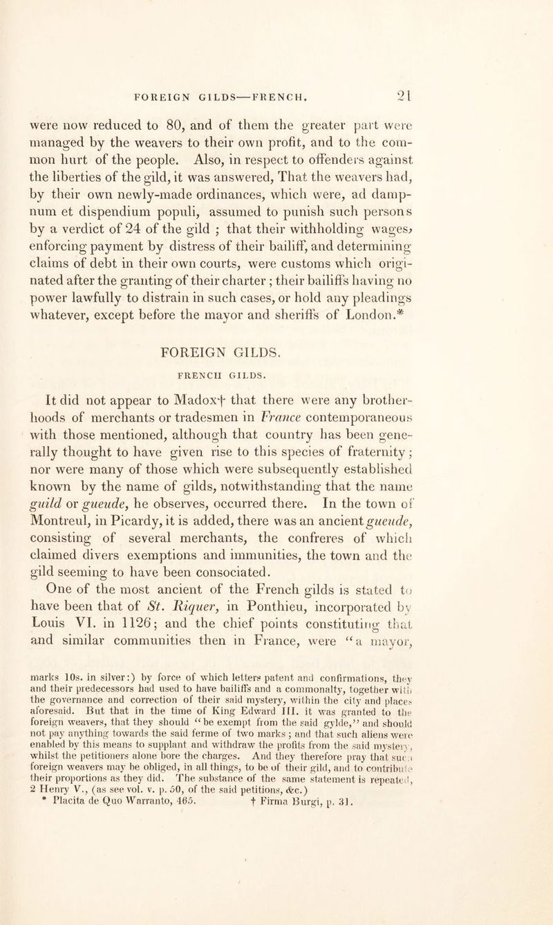 FOREIGN GILDS—FRENCH. ‘M were now reduced to 80, and of them the greater part were managed by the weavers to their own profit, and to the com¬ mon hurt of the people. Also, in respect to offenders against the liberties of the gild, it was answered. That the weavers had, by their own newly-made ordinances, which were, ad darnp- num et dispendium populi, assumed to punish such persons by a verdict of 24 of the gild ; that their withholding wages^ enforcing payment by distress of their bailiff, and determining claims of debt in their own courts, were customs which origi¬ nated after the granting of their charter; their bailiffs having no power lawfully to distrain in such cases, or hold any pleadings whatever, except before the mayor and sheriffs of London.* FOREIGN GILDS. FRENCH GILDS. It did not appear to Madoxf that there were any brother¬ hoods of merchants or tradesmen in France contemporaneous with those mentioned, although that country has been gene¬ rally thought to have given rise to this species of fraternity; nor were many of those which were subsequently established known by the name of gilds, notwithstanding that the name guild ov gueude, he observes, occurred there. In the town of Montreul, in Picardy, it is added, there was an ancient consisting of several merchants, the confreres of whicii claimed divers exemptions and immunities, the town and the gild seeming to have been consociated. One of the most ancient of the French gilds is stated to have been that of St. Riquer, in Ponthieu, incorporated by Louis VI. in 1126; and the chief points constituting that and similar communities then in Fiance, were ‘Gi mayor, marks 10s. in silver:) by force of which letters patent and confirmations, they and their predecessors had used to have bailiffs and a commonalty, together with the governance and correction of their said mystery, within the city and place.- aforesaid. But that in the time of King Edward III. it was granted to tlie foreign weavers, that they should ‘Moe exempt from the said gykie,’^ and should not pay anything towards the said ferine of two marks ; and that such aliens were enabled by this means to supplant and withdraw the profits from the sard mysteiy, whilst the petitioners alone bore the charges. And they therefore pray that su< ,i foreign weavers may be obliged, in all things, to be of their gild, and to contribnt;* their proportiorrs as they did. The substance of the same statement is repeated, 2 Henry V., (as see vol. v. p. 50, of the said petitions, <fec.)