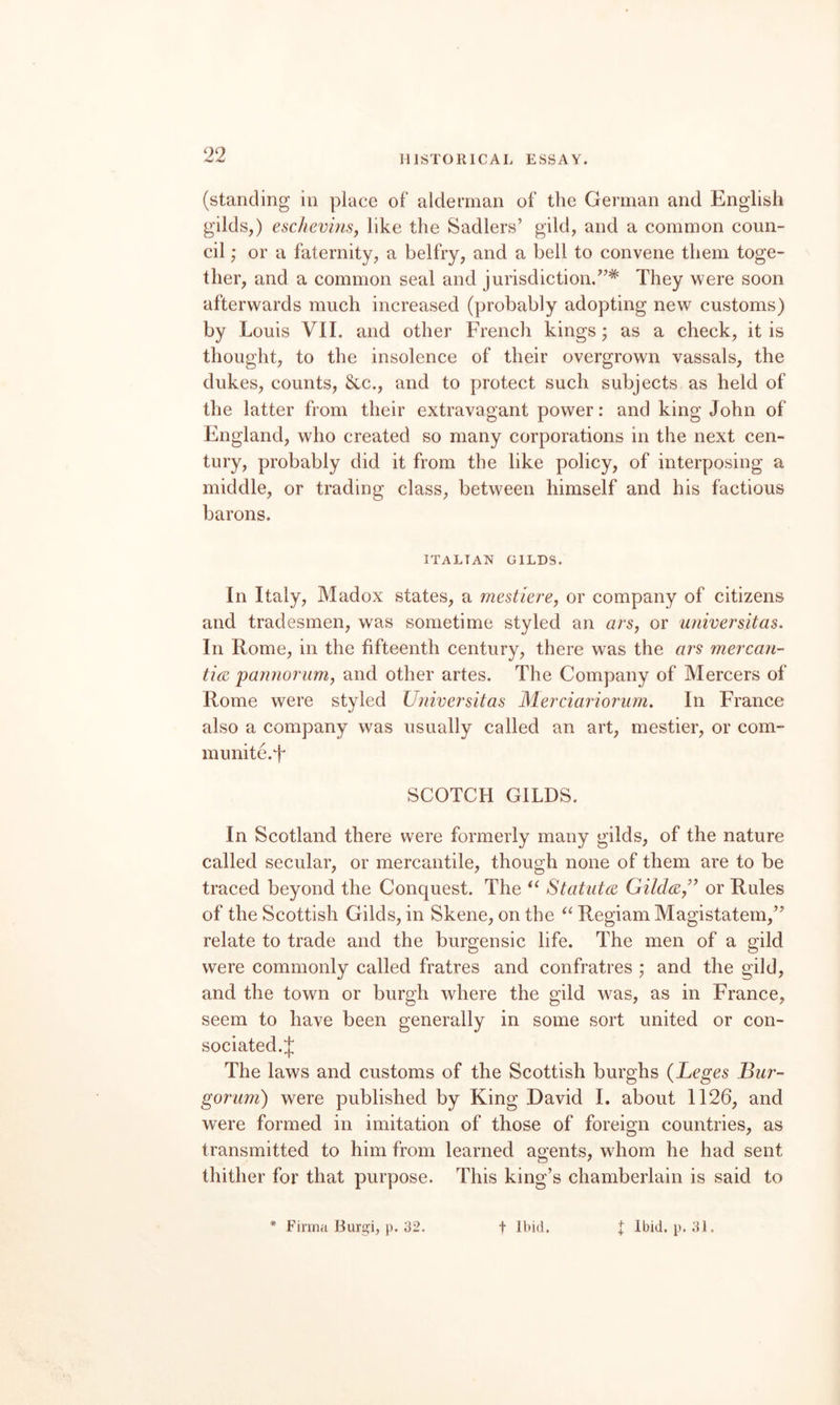 (standing in place of alderman of the German and English gilds,) eschevhiSj like the Sadlers’ gild, and a common coun¬ cil or a faternity, a belfry, and a bell to convene them toge¬ ther, and a common seal and jurisdiction.”* They were soon afterwards much increased (probably adopting new customs) by Louis VII. and other French kings; as a check, it is thought, to the insolence of their overgrown vassals, the dukes, counts, &c., and to protect such subjects as held of the latter from their extravagant power: and king John of England, who created so many corporations in the next cen¬ tury, probably did it from the like policy, of interposing a middle, or trading class, between himself and his factious barons. ITALIAN GILDS. In Italy, Madox states, a mestierej or company of citizens and tradesmen, was sometime styled an ars, or universitas. In Rome, in the fifteenth century, there was the ars mercan- tidi pannorum, and other artes. The Company of Mercers of Rome were styled Universitas Merciariorum. In France also a company was usually called an art, mestier, or com- munite.f SCOTCH GILDS. In Scotland there were formerly many gilds, of the nature called secular, or mercantile, though none of them are to be traced beyond the Conquest. The Statute or Rules of the Scottish Gilds, in Skene, on the Regiam Magistatem,” relate to trade and the burgensic life. The men of a gild were commonly called fratres and confratres ; and the gild, and the town or burgh where the gild was, as in France, seem to have been generally in some sort united or con- sociated.J The laws and customs of the Scottish burghs (Leges Bur- gorum) were published by King David 1. about 1126, and were formed in imitation of those of foreign countries, as transmitted to him from learned agents, whom he had sent thither for that purpose. This king’s chamberlain is said to * Finna Burgi, p. 32. t Ibid. I Ibid. p. 31.
