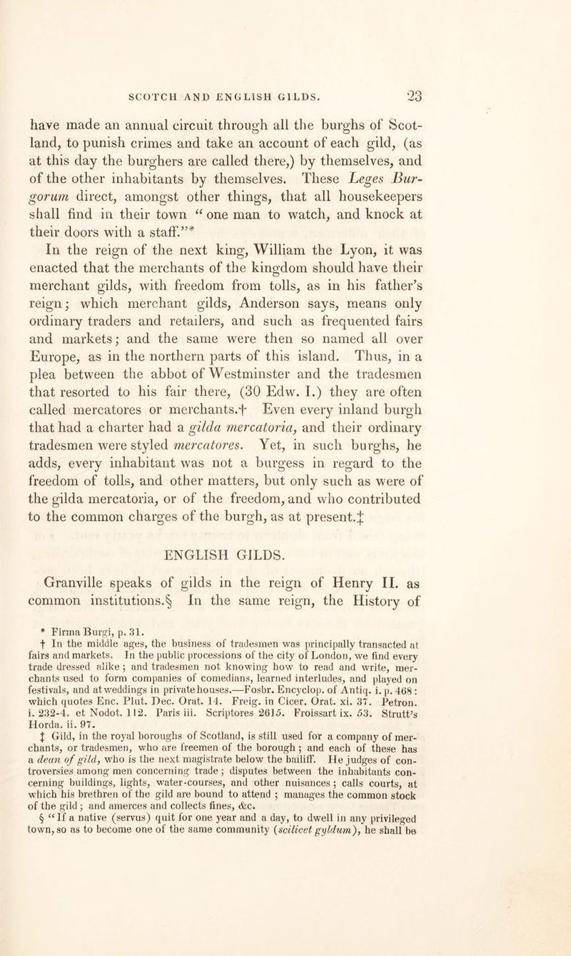have made an annual circuit through all the burghs of Scot¬ land, to punish crimes and take an account of each gild, (as at this day the burghers are called there,) by themselves, and of the other inhabitants by themselves. These Leges Bur- gorum direct, amongst other things, that all housekeepers shall find in their town one man to watch, and knock at their doors with a staff.’’* * * § In the reign of the next king, William the Lyon, it was enacted that the merchants of the kingdom should have their merchant gilds, with freedom from tolls, as in his father’s reign; which merchant gilds, Anderson says, means only ordinary traders and retailers, and such as frequented fairs and markets; and the same were then so named all over Europe, as in the northern parts of this island. Thus, in a plea between the abbot of Westminster and the tradesmen that resorted to his fair there, (30 Edw. I.) they are often called mercatores or merchants.T Even every inland burgh that had a charter had a gilda mercatoria, and their ordinary tradesmen were styled mercatores. Yet, in such burghs, he adds, every inhabitant was not a burgess in regard to the freedom of tolls, and other matters, but only such as were of the gilda mercatoria, or of the freedom, and who contributed to the common charges of the burgh, as at present.;}; ENGLISH GILDS. Granville speaks of gilds in the reign of Henry 11. as common institutions.§ In the same reign, the History of * Firma Burgi, p. 31. f In the middle ages, the business of tradesmen was principally transacted at fairs and markets. In the public processions of the city of London, we find every trade dressed alike ; and tradesmen not knowing how to read and write, mer¬ chants used to form companies of comedians, learned interludes, and played on festivals, and at weddings in private houses.—Fosbr. Encyclop. of Antiq. i. p. 468; which quotes Enc. Plut. Dec. Orat. 14. Freig. in Cicer. Orat. xi. 37. Petron. i. 232-4, et Nodot. 112. Paris iii. Scriptores 2615. Froissart ix. 53. StrutPs Horda. ii. 97. X Gild, in the royal boroughs of Scotland, is still used for a company of mer¬ chants, or tradesmen, who are freemen of the borough; and each of these has a dea7i of gild, who is the next magistrate below the baililF. He judges of con¬ troversies among men concerning trade; disputes between the inhabitants con¬ cerning buildings, lights, water-courses, and other nuisances ; calls courts, at which his brethren of the gild are bound to attend ; manages the common stock of the gild ; and amerces and collects fines, &c. § “ If a native (servus) quit for one year and a day, to dwell in any privileged town, so as to become one of the same community {scilicet gyMum), he shall be