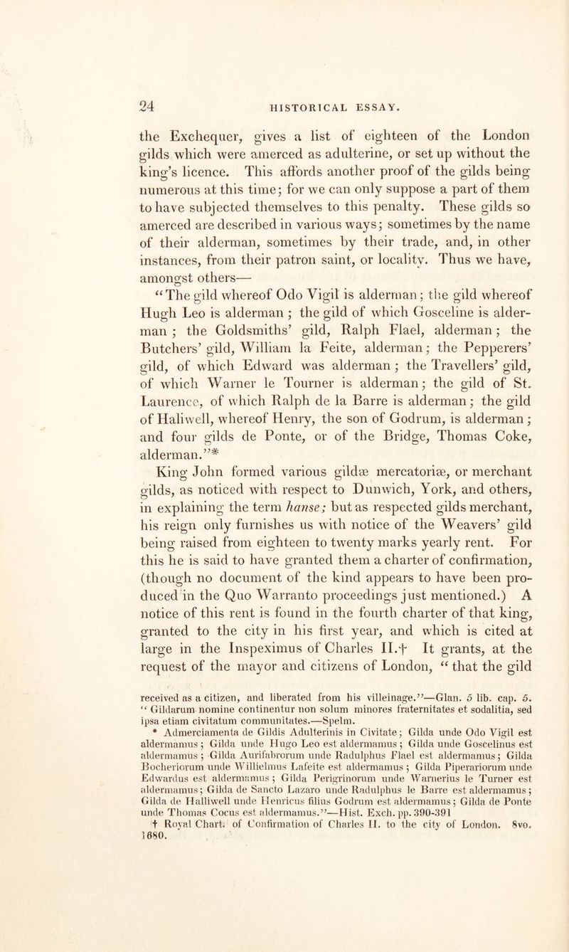 the Exchequer, gives a list of eighteen of the London gilds which were amerced as adulterine, or set up without the king’s licence. This affords another proof of the gilds being numerous at this time; for we can only suppose a part of them to have subjected themselves to this penalty. These gilds so amerced are described in various ways; sometimes by the name of their alderman, sometimes by their trade, and, in other instances, from their patron saint, or locality. Thus we have, amongst others— ^‘The gild whereof Odo Vigil is alderman; the gild whereof Hugh Leo is alderman ; the gild of which Gosceline is aider- man ; the Goldsmiths’ gild, Ralph Flael, alderman; the Butchers’ gild, William la Feite, alderman; the Pepperers’ gild, of which Edward was alderman ; the Travellers’ gild, of which Warner le Tourner is alderman; the gild of St. Laurence, of which Ralph de la Barre is alderman; the gild of Haliwell, whereof Henry, the son of Godrum, is alderman ; and four gilds de Ponte, or of the Bridge, Thomas Coke, alderman.”* King John formed various gildae mercatoriae, or merchant gilds, as noticed with respect to Dunwich, York, and others, in explaining the term Jianse; but as respected gilds merchant, his reign only furnishes us with notice of the Weavers’ gild being raised from eighteen to twenty marks yearly rent. For this he is said to have granted them a charter of confirmation, (though no document of the kind appears to have been pro¬ duced in the Quo Warranto proceedings just mentioned.) A notice of this rent is found in the fourth charter of that king, granted to the city in his first year, and which is cited at large in the Inspeximus of Charles II.F It grants, at the request of the mayor and citizens of London, that the gild received as a citizen, and liberated from his villeinage.^’—Gian. 6 lib. cap. 6. “ Gildarum nomine continentur non solum minores fraternitates et sodalitia, sed ipsa etiam civitatum communitates.—Spelm. * Admerciamenta de Gildis Adulterinis in Civitate; Gilda unde Odo Vigil est aldermamus 5 Gilda unde Hugo Leo est aldermamus ; Gilda unde Goscelinus est aldermamus ; Gilda Aurifabrorum unde Radulphus Flael est aldermamus; Gilda Boclieriorum unde Willielmus Lafeite est aldermamus ; Gilda Piperariomm unde Edwardus est aldermamus ; Gilda Perigrinorum unde Warnerius le Turner est aldermamus; Gilda de Sancto Lazaro unde Radulphus le Barre est aldermamus; Gilda de Halliw^ell unde Henricus filius Godrum est aldermamus; Gilda de Ponte unde Thomas Cocus est aldermamus.”—Hist. Exch. pp. 390-391 t Royal Chart; of Confirmation of Charles H. to the city of London. 8vo. 1680.