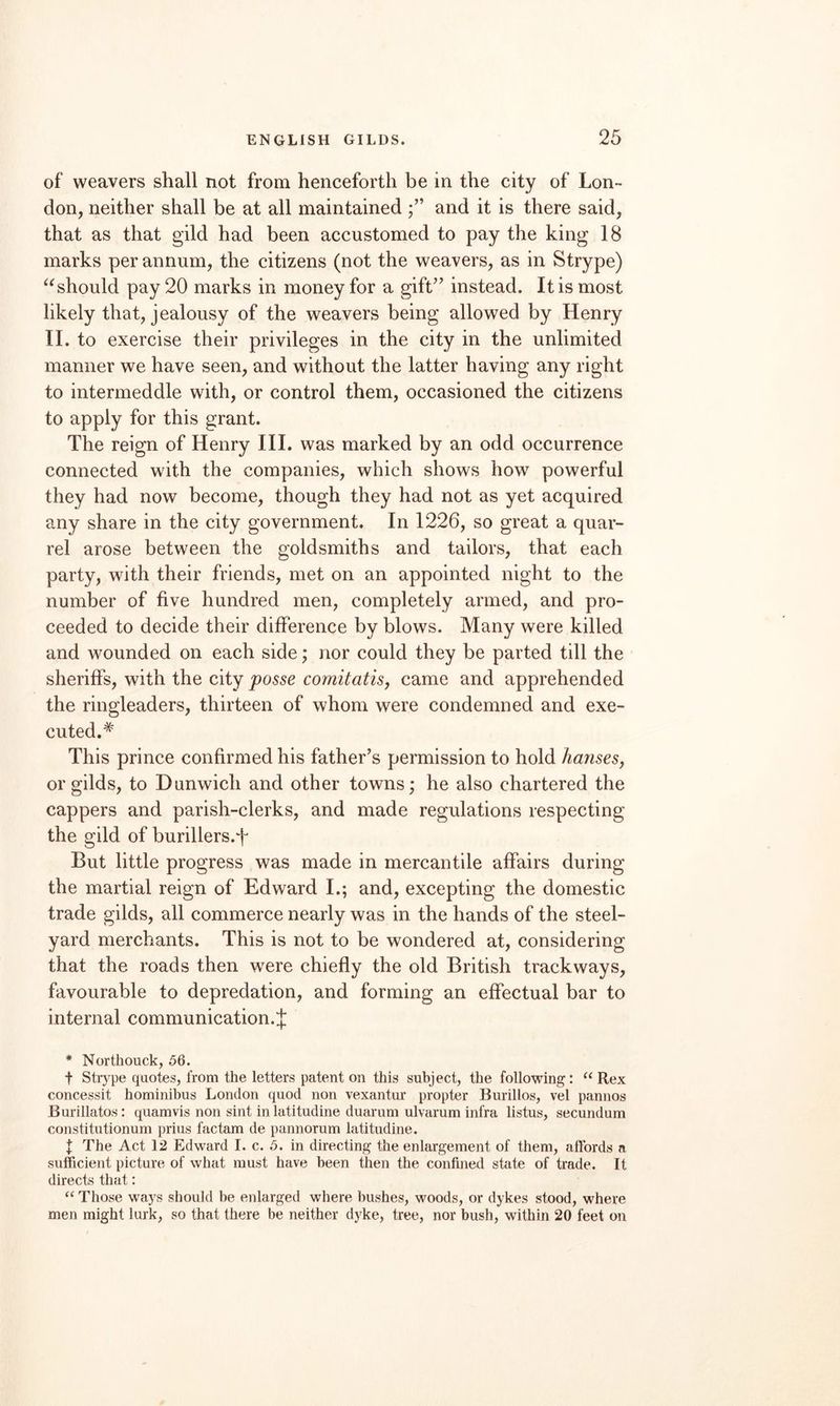 of weavers shall not from henceforth be in the city of Lon¬ don, neither shall be at all maintained and it is there said, that as that gild had been accustomed to pay the king 18 marks per annum, the citizens (not the weavers, as in Strype) should pay 20 marks in money for a gift^’ instead. It is most likely that, jealousy of the weavers being allowed by Henry II. to exercise their privileges in the city in the unlimited manner we have seen, and without the latter having any right to intermeddle with, or control them, occasioned the citizens to apply for this grant. The reign of Henry III. was marked by an odd occurrence connected with the companies, which shows how powerful they had now become, though they had not as yet acquired any share in the city government. In 1226, so great a quar¬ rel arose between the goldsmiths and tailors, that each party, with their friends, met on an appointed night to the number of five hundred men, completely armed, and pro¬ ceeded to decide their difference by blows. Many were killed and wounded on each side; nor could they be parted till the sheriffs, with the city posse comitatis, came and apprehended the ringleaders, thirteen of whom were condemned and exe¬ cuted. This prince confirmed his father’s permission to hold hansesy or gilds, to Dunwich and other towns; he also chartered the cappers and parish-clerks, and made regulations respecting the gild of burillers.f But little progress was made in mercantile affairs during the martial reign of Edward I.; and, excepting the domestic trade gilds, all commerce nearly was in the hands of the steel¬ yard merchants. This is not to be wondered at, considering that the roads then were chiefly the old British trackways, favourable to depredation, and forming an effectual bar to internal communication.J * Northouck, 56. t Strype quotes, from the letters patent on this subject, the following; ‘‘Rex concessit hominibus London quod non vexantur propter Burillos, vel pannos Burillatos: quamvis non sint in latitudine duarum ulvarum infra listus, secundum constitutionum prius factam de pannorum latitudine. I The Act 12 Edward I. c. 5. in directing the enlargement of them, allbrds a sufficient picture of what must have been then the confined state of trade. It directs that: “ Those ways should be enlarged where bushes, woods, or dykes stood, where men might lurk, so that there be neither dyke, tree, nor bush, within 20 feet on