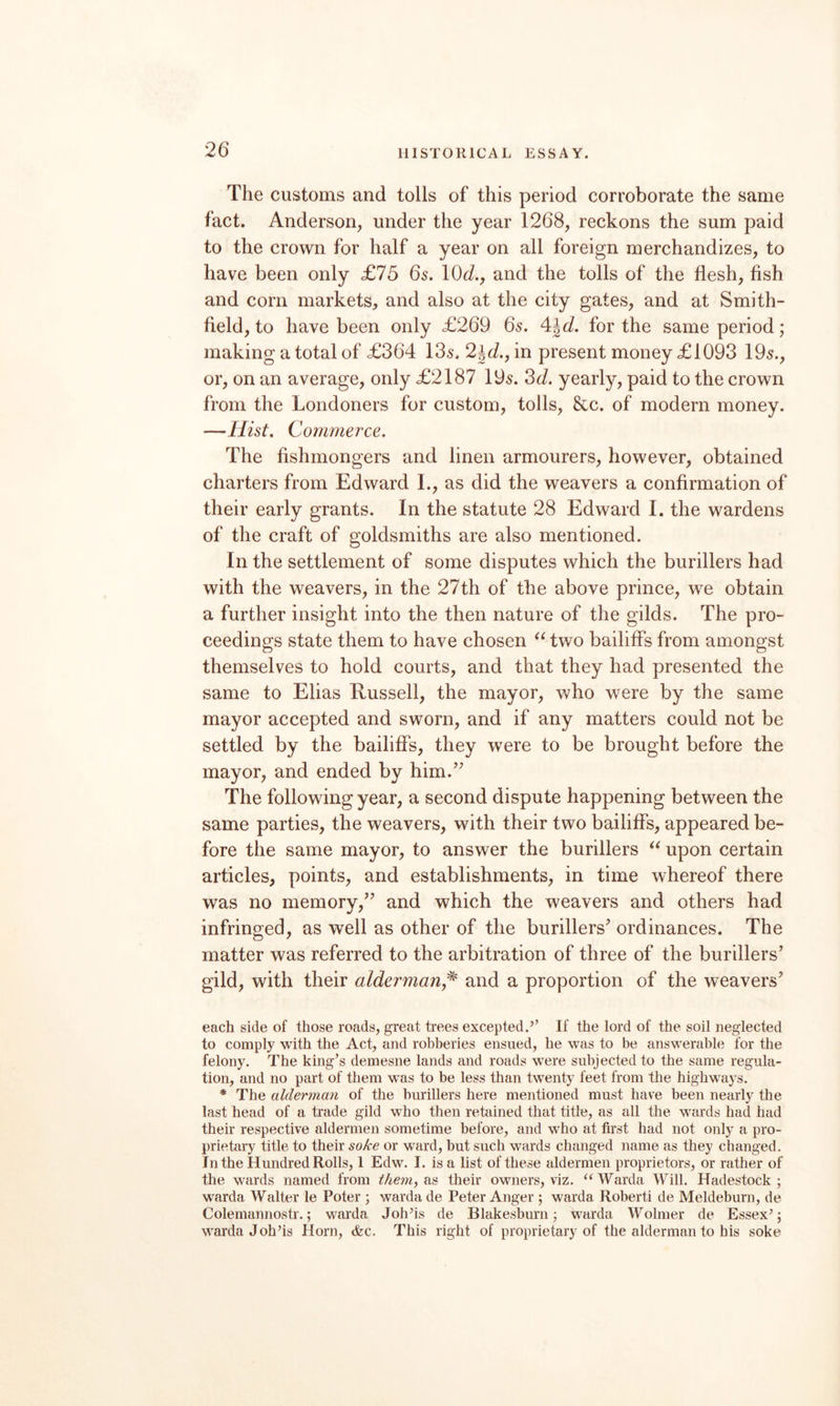 The customs and tolls of this period corroborate the same fact. Anderson, under the year 1268, reckons the sum paid to the crown for half a year on all foreign merchandizes, to have been only £75 6s. lOd, and the tolls of the flesh, fish and corn markets, and also at the city gates, and at Smith- field, to have been only £269 65. 4^d. for the same period; making a total of £364 13s. 2id., in present money £1093 19s., or, on an average, only £2187 19s. 3d. yearly, paid to the crown from the Londoners for custom, tolls, &c. of modern money. —Hist. Commerce. The fishmongers and linen armourers, however, obtained charters from Edward I., as did the weavers a confirmation of their early grants. In the statute 28 Edward I. the wardens of the craft of goldsmiths are also mentioned. In the settlement of some disputes which the burillers had with the weavers, in the 27th of the above prince, we obtain a further insight into the then nature of the gilds. The pro¬ ceedings state them to have chosen two bailifls from amongst themselves to hold courts, and that they had presented the same to Elias Russell, the mayor, who were by the same mayor accepted and sworn, and if any matters could not be settled by the bailiffs, they were to be brought before the mayor, and ended by him.’^ The following year, a second dispute happening between the same parties, the weavers, with their two bailifls, appeared be¬ fore the same mayor, to answer the burillers upon certain articles, points, and establishments, in time whereof there was no memory,^’ and which the weavers and others had infringed, as well as other of the burillers' ordinances. The matter was referred to the arbitration of three of the burillers' gild, with their alderman^ and a proportion of the weavers' each side of those roads, great trees excepted.’’ If the lord of the soil neglected to comply with the Act, and robberies ensued, he was to be answerable for the felony. The king’s demesne lands and roads were subjected to the same regula¬ tion, and no part of them was to be less than twenty feet from the highways. * The alderman of the burillers here mentioned must have been nearly the last head of a trade gild who then retained that title, as all the wards had had their respective aldermen sometime before, and who at first had not only a pro¬ prietary title to their soke or ward, but such wards changed name as they changed. In the Hundred Rolls, 1 Edw. I. is a list of these aldermen proprietors, or rather of the wards named from as their owners, viz. “Warda Will. Hadestock ; warda Walter le Poter ; warda de Peter Anger ; warda Robert! de Meldeburn, de Colemannostr.; warda Joh’is de Blakesburn; warda Wolmer de Essex’; warda Joh’is Horn, &c. This right of proprietary of the alderman to his soke