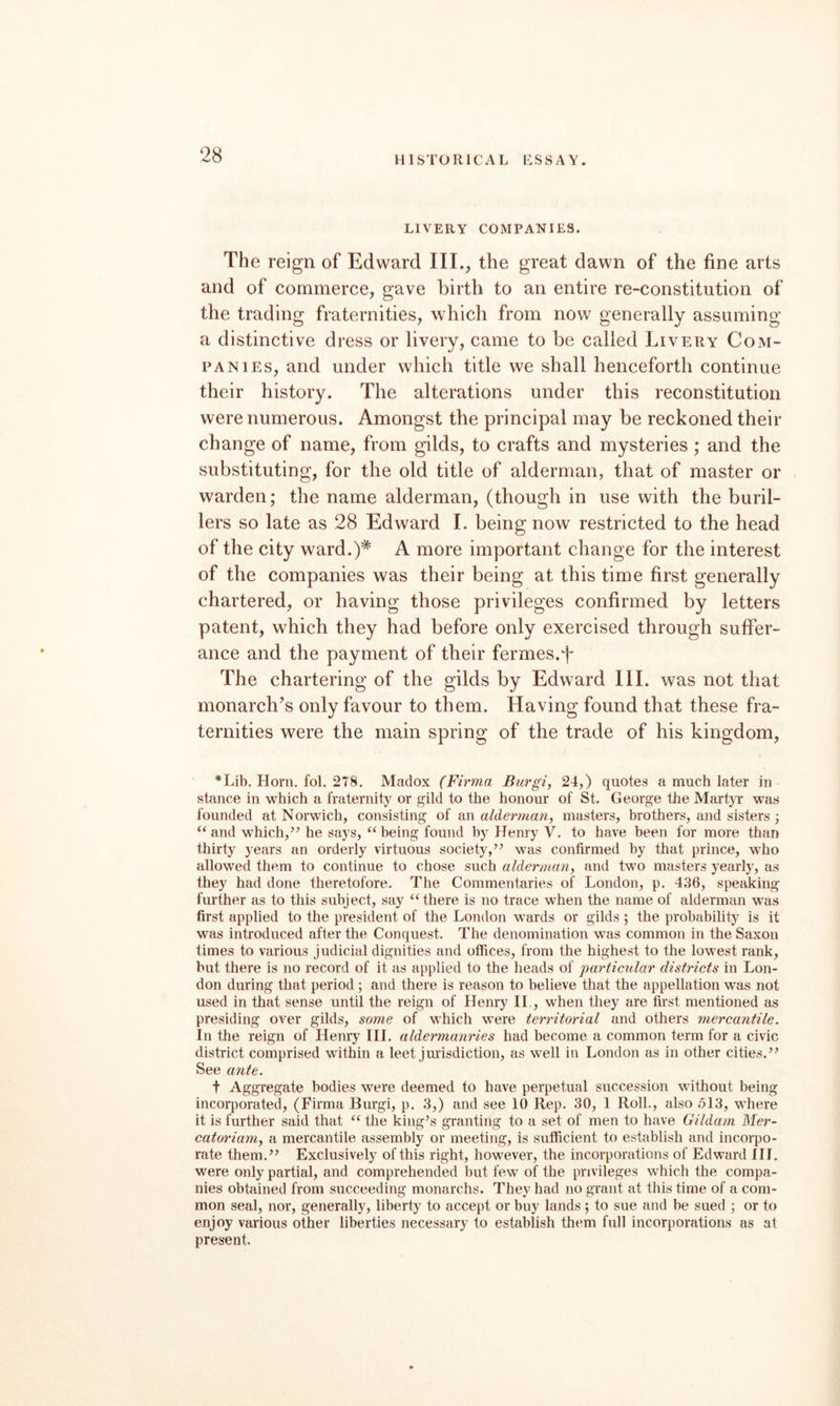 LIVERY COMPANIES. The reign of Edward III., the great dawn of the fine arts and of commerce, gave birth to an entire re-constitution of the trading fraternities, which from now generally assuming a distinctive dress or livery, came to be called Livery Com¬ panies, and under which title we shall henceforth continue their history. The alterations under this reconstitution were numerous. Amongst the principal may be reckoned their change of name, from gilds, to crafts and mysteries; and the substituting, for the old title of alderman, that of master or warden; the name alderman, (though in use with the buril- lers so late as 28 Edward I. being now restricted to the head of the city ward.)* A more important change for the interest of the companies was their being at this time first generally chartered, or having those privileges confirmed by letters patent, which they had before only exercised through suffer¬ ance and the payment of their fermes.f The chartering of the gilds by Edward III. was not that monarch’s only favour to them. Having found that these fra¬ ternities were the main spring of the trade of his kingdom, *Lib, Horn. fol. 278. Madox (Firma Burgi, 24,) quotes a much later in stance in which a fraternity or gild to the honour of St. George the MartyT was founded at Norwich, consisting of an alderman, masters, brothers, and sisters ; and which,’’ he says, “being found by Henry V. to have been for more than thirty years an orderly virtuous society,” was confirmed by that prince, who allowed them to continue to chose such alderman, and t\Am masters yearly, as they had done theretofore. The Commentaries of London, p. 436, speaking further as to this subject, say “there is no trace when the name of alderman was first applied to the president of the London wards or gilds ; the probability is it was introduced after the Conquest, The denomination was common in the Saxon times to various judicial dignities and offices, from the highest to the lowest rank, but there is no record of it as applied to the heads of particular districts in Lon¬ don during that period ; and there is reason to believe that the appellation was not used in that sense until the reign of Henry II., when they are first mentioned as presiding over gilds, some of which were territorial and others mercantile. In the reign of Henry III. aldermanries had become a common term for a civic district comprised within a leet jurisdiction, as well in London as in other cities,” See ante. t Aggregate bodies were deemed to have perpetual succession without being incorporated, (Firma Burgi, p, 3,) and see 10 Rep. 30, 1 Roll., also 513, where it is further said that “ the king’s granting to a set of men to have Gildam Mer- catoriam, a mercantile assembly or meeting, is sufficient to establish and incorpo¬ rate them.” Exclusively of this right, however, the incorporations of Edward III. were only partial, and comprehended but few of the privileges which the compa¬ nies obtained from succeeding monarchs. They had no grant at this time of a com¬ mon seal, nor, generally, liberty to accept or buy lands ; to sue and be sued ; or to enjoy various other liberties necessary to establish them full incorporations as at present.