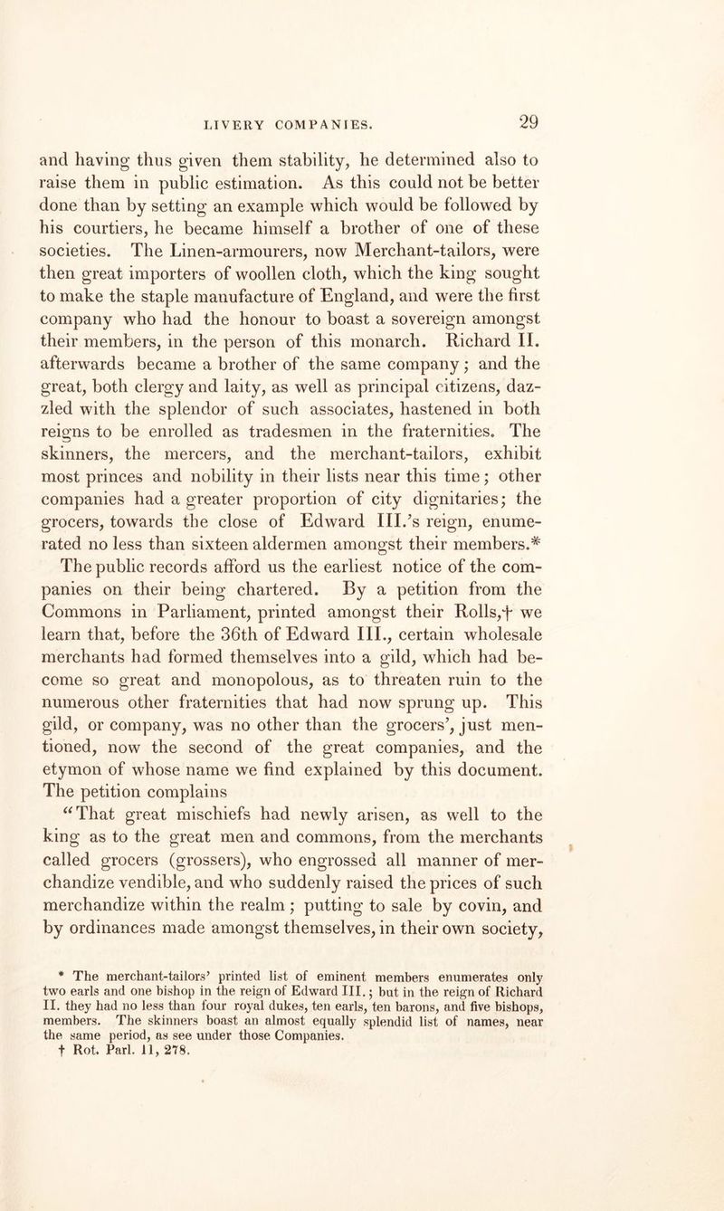 and having thus given them stability, he determined also to raise them in public estimation. As this could not be better done than by setting an example which would be followed by his courtiers, he became himself a brother of one of these societies. The Linen-armourers, now Merchant-tailors, were then great importers of woollen cloth, which the king sought to make the staple manufacture of England, and were the first company who had the honour to boast a sovereign amongst their members, in the person of this monarch. Richard II. afterwards became a brother of the same company; and the great, both clergy and laity, as well as principal citizens, daz¬ zled with the splendor of such associates, hastened in both reigns to be enrolled as tradesmen in the fraternities. The skinners, the mercers, and the merchant-tailors, exhibit most princes and nobility in their lists near this time; other companies had a greater proportion of city dignitaries; the grocers, towards the close of Edward III.’s reign, enume¬ rated no less than sixteen aldermen amongst their members.^ The public records afford us the earliest notice of the com¬ panies on their being chartered. By a petition from the Commons in Parliament, printed amongst their Rolls,T we learn that, before the 36th of Edward III., certain wholesale merchants had formed themselves into a gild, which had be¬ come so great and monopolous, as to threaten ruin to the numerous other fraternities that had now sprung up. This gild, or company, was no other than the grocers', just men¬ tioned, now the second of the great companies, and the etymon of whose name we find explained by this document. The petition complains ^^That great mischiefs had newly arisen, as well to the king as to the great men and commons, from the merchants called grocers (grossers), who engrossed all manner of mer¬ chandize vendible, and who suddenly raised the prices of such merchandize within the realm; putting to sale by covin, and by ordinances made amongst themselves, in their own society, * The merchant-tailors’ printed list of eminent members enumerates only two earls and one bishop in the reign of Edward III. 5 but in the reign of Richard II. they had no less than four royal dukes, ten earls, ten barons, and five bishops, members. The skinners boast an almost equally splendid list of names, near the same period, as see under those Companies. t Rot. Pari. 11, 278.