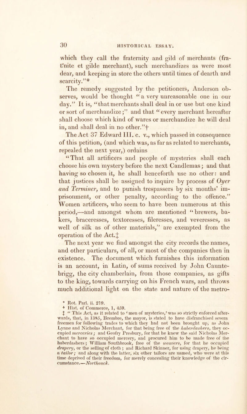 wliich they call the fraternity and gild of merchants (fra- fnite et gilde merchant), such merchandizes as were most dear, and keeping in store the others until times of dearth and scarcity.’’* The remedy suggested by the petitioners, Anderson ob¬ serves, would be thought a very unreasonable one in our day.” It is, ^Hhat merchants shall deal in or use but one kind or sort of merchandizeand that every merchant hereafter shall choose which kind of wares or merchandize he will deal in, and shall deal in no other.”f The Act 37 Edward III. c. v., which passed in consequence of this petition, (and which was, as far as related to merchants, repealed the next year,) ordains ^^That all artificers and people of mysteries shall each choose his own mystery before the next Candlemas; and that having so chosen it, he shall henceforth use no other: and that justices shall be assigned to inquire by process of Oyer and Terminer, and to punish trespassers by six months’ im¬ prisonment, or other penalty, according to the offence.” Women artificers, who seem to have been numerous at this period,—and amongst whom are mentioned ^‘brewers, ba¬ kers, braceresses, textoresses, fileresses, and veveresses, as well of silk as of other materials,” are exempted from the operation of the Act.J The next year we find amongst the city records the names, and other particulars, of all, or most of the companies then in existence. The document which furnishes this information is an account, in Latin, of sums received by John Caunte- brigg, the city chamberlain, from those companies, as gifts to the king, towards carrying on his French wars, and throws much additional light on the state and nature of the metro- * Rot. Pari. ii. 279. + Hist, of Commerce, 1, 459. t This Act, as it related to ‘ men of mysteries,’ was so strictly enforced after¬ wards, that, in 1385, Brembre, the mayor, is stated to have disfranchised severa freemen for following trades to which they had not been brought up, as John Lynne and Nicholas Merchant, for that being free of the haberdashers, they oc¬ cupied ; and Geofry Presbury, for that he knew the said Nicholas Mer¬ chant to have so occupied mercery, and procured him to be made free of the haberdashers; William Southbrook, free of the weavers, for that he occupied drapery, or the selling of cloth ; and Richard Skinner, for using draper)', he being a tailor; and along with the latter, six other tailors are named, who were at this time deprived of their freedom, for merely concealing their knowledge of the cir¬ cumstance.—Northotick.