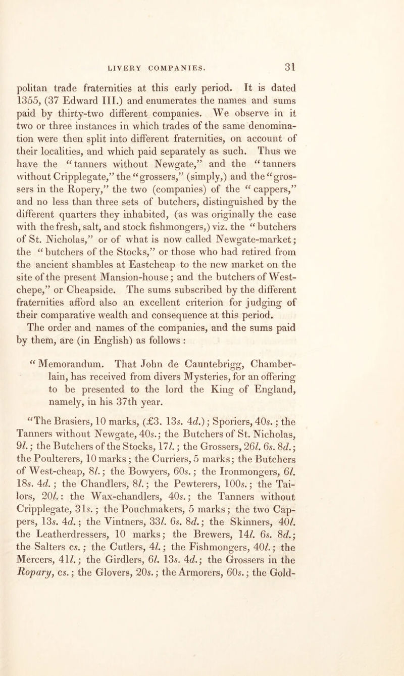 politan trade fraternities at this early period. It is dated 1355, (37 Edward III.) and enumerates the names and sums paid by thirty-two different companies. We observe in it two or three instances in which trades of the same denomina¬ tion were then split into different fraternities, on account of their localities, and which paid separately as such. Thus we have the tanners without Newgate,” and the tanners without Cripplegate,” the ^^grossers,” (simply,) and the^^gros- sers in the Ropery,” the two (companies) of the cappers,” and no less than three sets of butchers, distinguished by the different quarters they inhabited, (as was originally the case with the fresh, salt, and stock fishmongers,) viz. the butchers of St. Nicholas,” or of what is now called Newgate-market; the butchers of the Stocks,” or those who had retired from the ancient shambles at Eastcheap to the new market on the site of the present Mansion-house; and the butchers of West- chepe,” or Cheapside. The sums subscribed by the different fraternities afford also an excellent criterion for judging of their comparative wealth and consequence at this period. The order and names of the companies, and the sums paid by them, are (in English) as follows : Memorandum. That John de Cauntebrigg, Chamber- lain, has received from divers Mysteries, for an offering to be presented to the lord the King of England, namely, in his 37th year. ^^The Brasiers, 10 marks, (£3. 135. Ad.); Sporiers, 405.; the Tanners without Newgate, 405.; the Butchers of St. Nicholas, 9/.; the Butchers of the Stocks, 17/.; the Grossers, 26/. 65. 8c/.; the Poulterers, 10 marks; the Curriers, 5 marks; the Butchers of West-cheap, 8/.; the Bowyers, 6O5.; the Ironmongers, 6/. I85. Ad.; the Chandlers, 8/.; the Pewterers, IOO5.; the Tai¬ lors, 20/.: the Wax-chandlers, 405.; the Tanners without Cripplegate, 315.; the Pouchmakers, 5 marks; the two Cap¬ pers, 135. Ad.; the Vintners, 33/. 65. 8c/.; the Skinners, 40/. the Leatherdressers, 10 marks; the Brewers, 14/. 65. 8c/.; the Salters C5.; the Cutlers, 4/.; the Fishmongers, 40/.; the Mercers, 41/.; the Girdlers, 6/. 135. 4c/.; the Grossers in the Ropari/j C5.; the Glovers, 205.; the Armorers, 6O5.; the Gold-