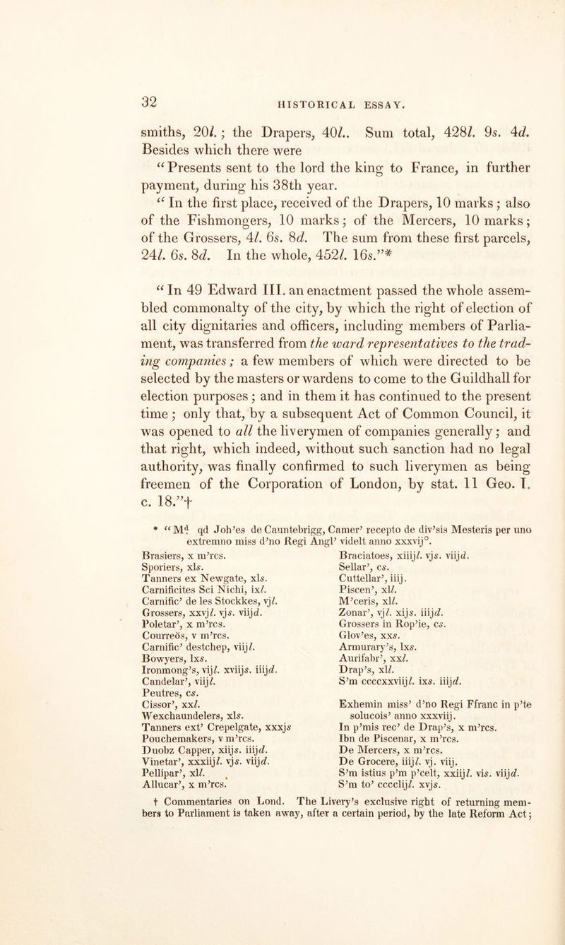 smiths, 20/.; the Drapers, 40/.. Sum total, 428/. 95. Ad, Besides which there were Presents sent to the lord the king to France, in further payment, during his 38th year. In the first place, received of the Drapers, 10 marks; also of the Fishmongers, 10 marks; of the Mercers, 10 marks; of the Grossers, 4/. 65. ^d. The sum from these first parcels, 24/. 65. 8(i. In the whole, 452/. I65.”* In 49 Edward III. an enactment passed the whole assem¬ bled commonalty of the city, by which the right of election of all city dignitaries and officers, including members of Parlia¬ ment, was transferred from the ward representatives to the trad¬ ing companies; a few members of which were directed to be selected by the masters or wardens to come to the Guildhall for election purposes ; and in them it has continued to the present time ; only that, by a subsequent Act of Common Council, it was opened to all the liverymen of companies generally; and that right, which indeed, without such sanction had no legal authority, was finally confirmed to such liverymen as being freemen of the Corporation of London, by stat. II Geo. I. c. I8.”t “ M*} qd Joh’es de Caiuitebrigg, Gamer’ recepto de div’sis Mesteris per uno extremno miss d’no Regi AngP videlt anno xxxvij°. Braciatoes, xiiij^. vj^. viijd. Sellar’, cs. Cuttellar’, iiij. Piscen’, xl/. M’ceris, xlL Zonar’, vj/. xijs. iiijt/. Grossers in Rop’ie, Co. Glov’es, xxs. Armurarj^’s, 1x5. Aurifabr’, xx/. Drap’s, x\L S’m ccccxxviij/. ix5. iiijc?. Exbemin miss’ d’no Regi Ffranc in p’te solucois’ anno xxxviij. In p’mis rec’ de Drap’s, x m’rcs. Ibn de Piscenar, x m’rcs. De Mercers, x m’rcs. De Grocere, iiij^. vj. viij. S’m istius p’m p’celt, xxiij/. vi5. viijc?. S’m to’ cccclij/. xvj5. bers to Parliament is taken away, after a certain period, by the late Reform Act; Brasiers, x m’rcs. Sporiers, xD, Tanners ex Newgate, xB. Carnificites Sci Nichi, ix/. Carnific’ de les Stockkes, vj/. Grossers, xxvj/. vj5. viijd. Pole tar’, x m’rcs. Courrebs, v m’rcs. Carnific’ destchep, viij/. Bowyers, 1x5. Ironmong’s, vij/. xviij5. iiijc?. Candelar’, viij/. Peutres, C5. Cissor’, xx/. Wexchaundelers, xl5. Tanners ext’ Crepelgate, xxxj5 Pouchemakers, v m’rcs. Duobz Capper, xiij5. iiijt/. Vinetar’, xxxiij/. vj5. viijc/. Pellipar’, xl/. Allucar’, x m’rcs.