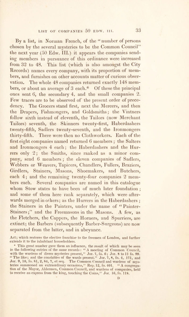 By a list, in Norman French, of the ‘‘number of persons chosen by the several mysteries to be the Common Council” the next year (50 Edw. III.) it appears the companies send¬ ing members in pursuance of this ordinance were increased from 32 to 48. This list (which is also amongst the City Records) names every company, with its proportion of mem¬ bers, and furnishes on other accounts matter of curious obser¬ vation. The whole 48 companies returned exactly 148 mem¬ bers, or about an average of 3 each.'*' Of these the principal ones sent 6, the secondary 4, and the small companies 2. Few traces are to be observed of the present order of prece¬ dency. The Grocers stand first, next the Mercers, and then the Drapers, Fishmongers, and Goldsmiths; the Vintners follow sixth instead of eleventh, the Tailors (now Merchant Tailors) seventh, the Skinners twenty-first. Haberdashers twenty-fifth, Sadlers twenty-seventh, and the Ironmongers thirty-fifth. There were then no Clothworkers. Each of the first eight companies named returned 6 members ; the Salters and Ironmongers 4 each; the Haberdashers and the Hur- rers only 2; the Smiths, since ranked as a minor com¬ pany, send 6 members ; the eleven companies of Sadlers, Webbers or Weavers, Tapicers, Chandlers, Fullers, Braziers, Girdlers, Stainers, Masons, Shoemakers, and Butchers, each 4; and the remaining twenty-four companies 2 mem¬ bers each. Several companies are named in this catalogue whom Stow states to have been of much later foundation ; and some of them here rank separately, which were after¬ wards merged in others; as the Hurrers in the Haberdashers ; the Stainers in the Painters, under the name of “ Painter- Stainers;” and the Freemasons in the Masons. A few, as the Fletchers, the Cappers, the Horners, and Spurriers, are extinct; the Barbers (subsequently Barber-Surgeons) are now separated from the latter, and in abeyance. Act; which restores the elective franchise to the freemen of London, and further extends it to the inhabitant householders. * This great number gave them an influence, the result of which may be seen in the following entries of the same records : “ A meeting of Common Council, with the wardens of divers mysteries present,’’ Jor. 7, fo. 6; Jor. 8 to 11 fo. 99. “ The like; and the constables of the wards present.” Jor. 7, 8, fo. 4, 171, and Jor. 9, 10, fo. 81, 2, 84, 7, et seq. The Common Council and wardens of mys¬ teries summoned on extraordinary occasions,” Rep. 12, fo. 401. ‘‘A congrega¬ tion of the Mayor, Aldermen, Common Council, and wardens of companies, held to receive an express from the king, touching the Coins,” Jor. 16, fo. 118. D