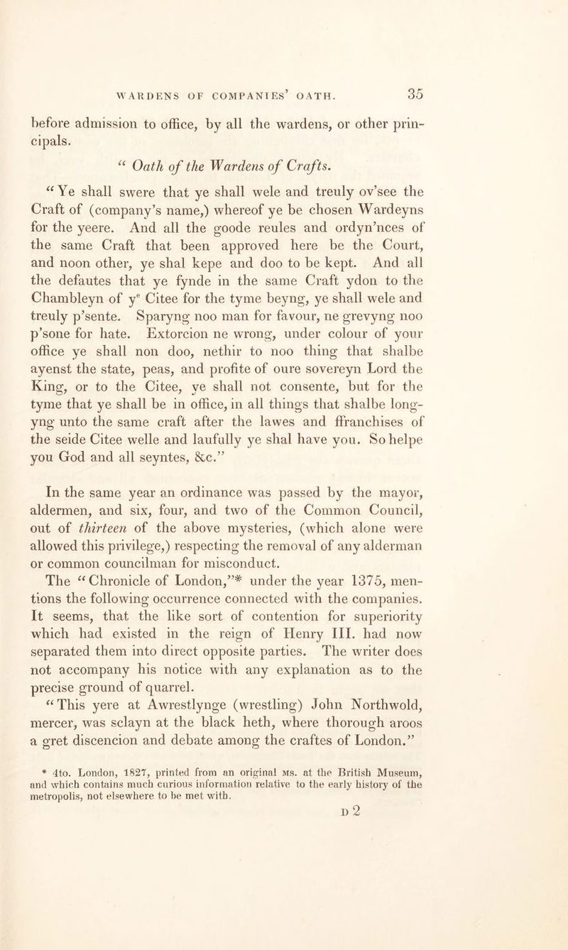 before admission to office, by all the wardens, or other prin¬ cipals. Oath of the Wardens of Crafts. ‘^Ye shall swere that ye shall wele and treuly ov’see the Craft of (company’s name,) whereof ye be chosen Wardeyns for the yeere. And all the goode reules and ordyn’nces of the same Craft that been approved here be the Court, and noon other, ye shal kepe and doo to be kept. And all the defautes that ye fynde in the same Craft ydon to the Chambleyn of y® Citee for the tyme beyng, ye shall wele and treuly p’sente. Sparyng noo man for favour, ne grevyng noo p’sone for hate. Extorcion ne wrong, under colour of your office ye shall non doo, nethir to noo thing that shalbe ayenst the state, peas, and profite of oure sovereyn Lord the King, or to the Citee, ye shall not consente, but for the tyme that ye shall be in office, in all things that shalbe long- yng unto the same craft after the lawes and ffranchises of the seide Citee welle and laufully ye shal have you. Sohelpe you God and all seyntes, &c.” In the same year an ordinance was passed by the mayor, aldermen, and six, four, and two of the Common Council, out of thirteen of the above mysteries, (which alone were allowed this privilege,) respecting the removal of any alderman or common councilman for misconduct. The ^‘Chronicle of London,”* under the year 1375, men¬ tions the following occurrence connected with the companies. It seems, that the like sort of contention for superiority which had existed in the reign of Henry III. had now separated them into direct opposite parties. The writer does not accompany his notice with any explanation as to the precise ground of quarrel. ^^This yere at Awrestlynge (wrestling) John Northwold, mercer, was sclayn at the black heth, where thorough aroos a gret discencion and debate among the craftes of London.” * 4to. London, 1827, printed from an original ms. at the British Museum, and which contains much curious information relative to the early history of the metropolis, not elsewhere to he met with. 1) 2