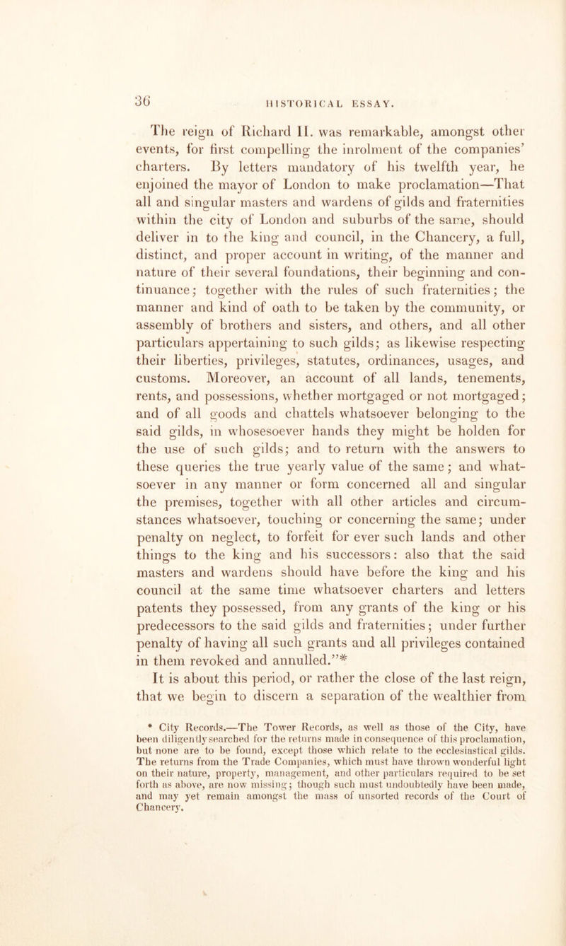 The leig'ii of Richard II. was remarkable, amongst other events, for first compelling the inrolment of the companies’ charters. By letters mandatory of his twelfth year, he enjoined the mayor of London to make proclamation—That all and singular masters and wardens of gilds and fraternities within the city of London and suburbs of the same, should deliver in to the king and council, in the Chancery, a full, distinct, and proper account in writing, of the manner and nature of their several foundations, their beginning and con¬ tinuance ; together with the rules of such fraternities; the manner and kind of oath to be taken by the community, or assembly of brothers and sisters, and others, and all other particulars appertaining to such gilds; as likewise respecting their liberties, privileges, statutes, ordinances, usages, and customs. Moreover, an account of all lands, tenements, rents, and possessions, whether mortgaged or not mortgaged; and of all goods and chattels whatsoever belonging to the said gilds, in whosesoever hands they might be holden for the use of such gilds; and to return with the answers to these queries the true yearly value of the same; and what¬ soever in any manner or form concerned all and singular the premises, together with all other articles and circum¬ stances whatsoever, touching or concerning the same; under penalty on neglect, to forfeit for ever such lands and other things to the king and his successors: also that the said masters and wardens should have before the king and his council at the same time whatsoever charters and letters patents they possessed, from any grants of the king or his predecessors to the said gilds and fraternities; under further penalty of having all such grants and all privileges contained in them revoked and annulled.”* It is about this period, or rather the close of the last reign, that we begin to discern a separation of the wealthier from * City Records.—The Tower Records, as well as those of the City, have been diligently searched for the returns made inconsequence of this proclamation, but none are to be found, except those which relate to the ecclesiastical gilds. The returns from the Trade Companies, which must have thrown wonderful light on their nature, property, management, and other particulars required to be set forth as above, are now missing; though such must undoubtedly have been made, and may yet remain amongst the mass of unsorted records of the Court of Chancery.