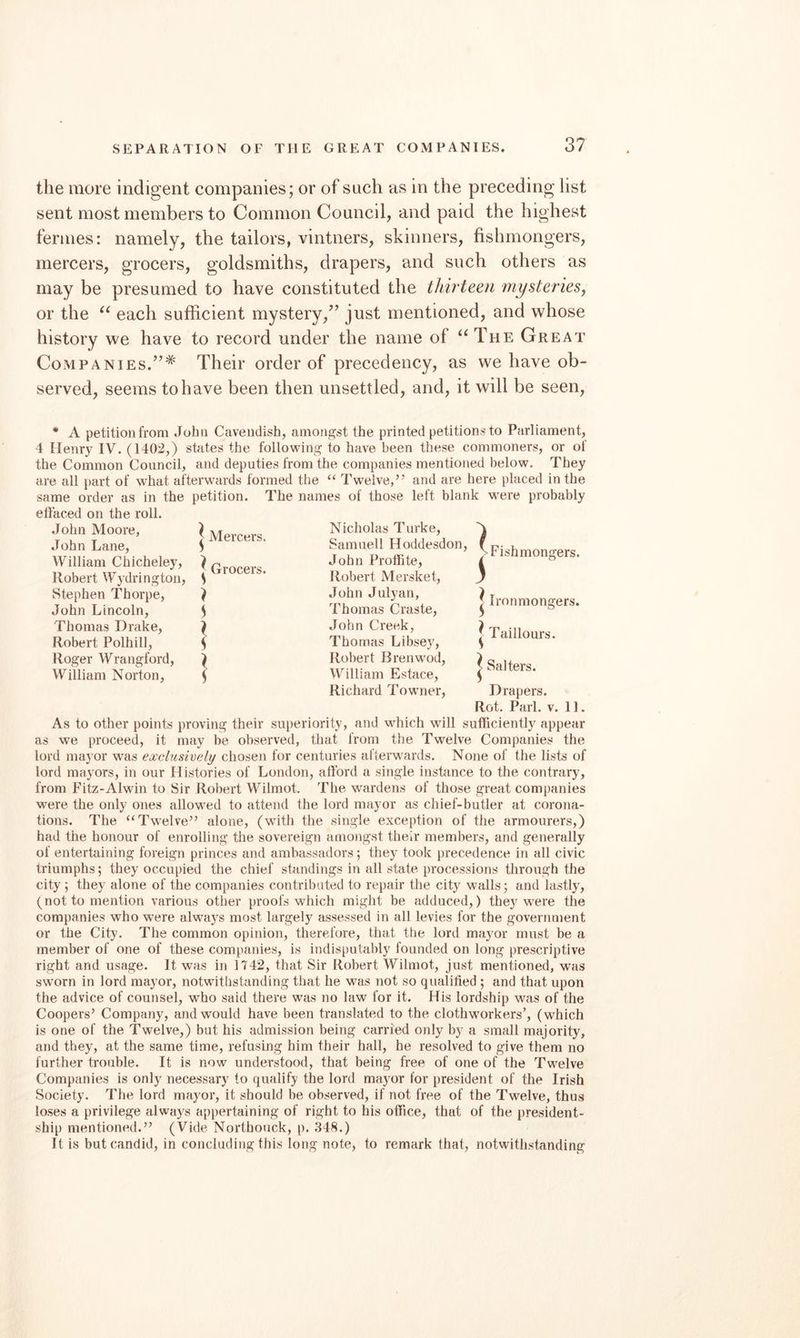 the more indigent companies; or of such as in the preceding list sent most members to Common Council, and paid the highest fermes: namely, the tailors, vintners, skinners, fishmongers, mercers, grocers, goldsmiths, drapers, and such others as may be presumed to have constituted the thirteen mysteries, or the each sufficient mystery,^’ just mentioned, and whose history we have to record under the name of “The Great Companies.”* Their order of precedency, as we have ob¬ served, seems to have been then unsettled, and, it will be seen. • A petitionfrom John Cavendish, amongst the printed petitions to Parliament, 4 Henry IV. (1402,) states the following to have been these commoners, or oi the Common Council, and deputies from the companies mentioned below. They are all part of w'hat afterwards formed the ‘‘ Twelve,’’ and are here placed in the same order as in the petition. The names of those left blank were probably effaced on the roll. .John Moore, John Lane, William Chicheley, llobert Wydrington, Stephen Thorpe, John Lincoln, Thomas Drake, Robert Polhill, Roger Wrangford, William Norton, ^ Mercers. Grocers. Nicholas Turke, A Samuell Hoddesdon, f John ProlFite, Robert Mersket, John July an, Thomas Craste, John Creek, Thomas Libsey, Robert Brenwod, William Estace, Richard Towner, Fishmongers. ^ Ironmongers, j Taillours. I Salters. Drapers. Rot. Pari. V. 11. As to other points proving their superiority, and which will sufficiently appear as we proceed, it may be observed, that from the Twelve Companies the lord mayor was exclusively chosen for centuries afterwards. None of the lists of lord mayors, in our Histories of London, afford a single instance to the contrary, from Fitz-Alwin to Sir Robert Wilmot. The wardens of those great companies were the only ones allowed to attend the lord mayor as chief-butler at corona¬ tions. The “Twelve” alone, (with the single exception of the armourers,) had the honour of enrolling the sovereign amongst their members, and generally of entertaining foreign princes and ambassadors; they took precedence in all civic triumphs; they occupied the chief standings in all state processions through the city; they alone of the companies contributed to repair the city walls; and lastly, (not to mention various other proofs which might be adduced,) they w^ere the companies who were always most largely assessed in all levies for the government or the City. The common opinion, therefore, that the lord mayor must be a member of one of these companies, is indisputably founded on long prescriptive right and usage. It was in 1742, that Sir Robert Wilmot, just mentioned, was sworn in lord mayor, notwithstanding that he was not so qualified ; and that upon the advice of counsel, who said there w'as no law for it. His lordship was of the Coopers’ Company, and would have been translated to the clothwwkers’, (which is one of the Twelve,) but his admission being carried only by a small majority, and they, at the same time, refusing him their hall, he resolved to give them no further trouble. It is now understood, that being free of one of the Twelve Companies is only necessary to qualify the lord mayor for president of the Irish Society. The lord mayor, it should be observed, if not free of the Twelve, thus loses a privilege always appertaining of right to his office, that of the president¬ ship mentioned.” (Vide Northouck, p. .348.) It is but candid, in concluding this long note, to remark that, notwithstanding