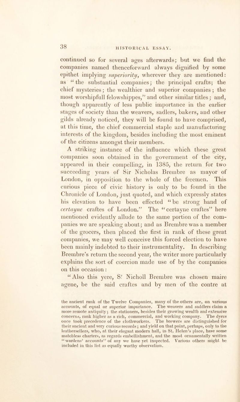 continued so for several ages afterwards; but we find the companies named thenceforward always dignified by some epithet implying superiority^ wherever they are mentioned: as the substantial companies; the principal crafts; the chief mysteries; the wealthier and superior companies; the most worshipfull felowshippes/’ and other similar titles; and, though apparently of less public importance in the earlier stages of society than the weavers, sadlers, bakers, and other gilds already noticed, they will be found to have comprised, at this time, the chief commercial staple and manufacturing interests of the kingdom, besides including the most eminent of the citizens amongst their members. A striking instance of the influence which these great companies soon obtained in the government of the city, appeared in their compelling, in 1385, the return for two succeeding years of Sir Nicholas Brembre as mayor of London, in opposition to the whole of the freemen. This curious piece of civic history is only to be found in the Chronicle of London, just quoted, and which expressly states his elevation to have been effected ^^be strong hand of certaijne craftes of London.’^ The ‘^certayne craftes’^ here mentioned evidently allude to the same portion of the com¬ panies we are speaking about; and as Brembre was a member of the grocers, then placed the first in rank of these great companies, we may well conceive this forced election to have been mainly indebted to their instrumentality. In describing Brembre’s return the second year, the writer more particularly explains the sort of coercion made use of by the companies on this occasion : ^^Also this yere, SJ Nicholl Brembre was chosen maire agene, be the said craftes and by men of the centre at the ancient rank of the Twelve Companies, many of the others are, on various accounts, of equal or superior importance. The weavers and saddlers claim a more remote antiquity; the stationers, besides their growing wealth and extensive concerns, rank higher as a rich, commercial, and working company. The dyers once took precedence of the clothworkers. The brewers are distinguished for their ancient and very curious records; and yield on that point, perhaps, only to the leathersellers, who, at their elegant modern hall, in St. Helen’s place, have some matchless charters, as regards embellishment, and the most ornamentally written “wardens’ accounts” of any we have yet inspected. Various others might be included in this list as equally worthy observation.