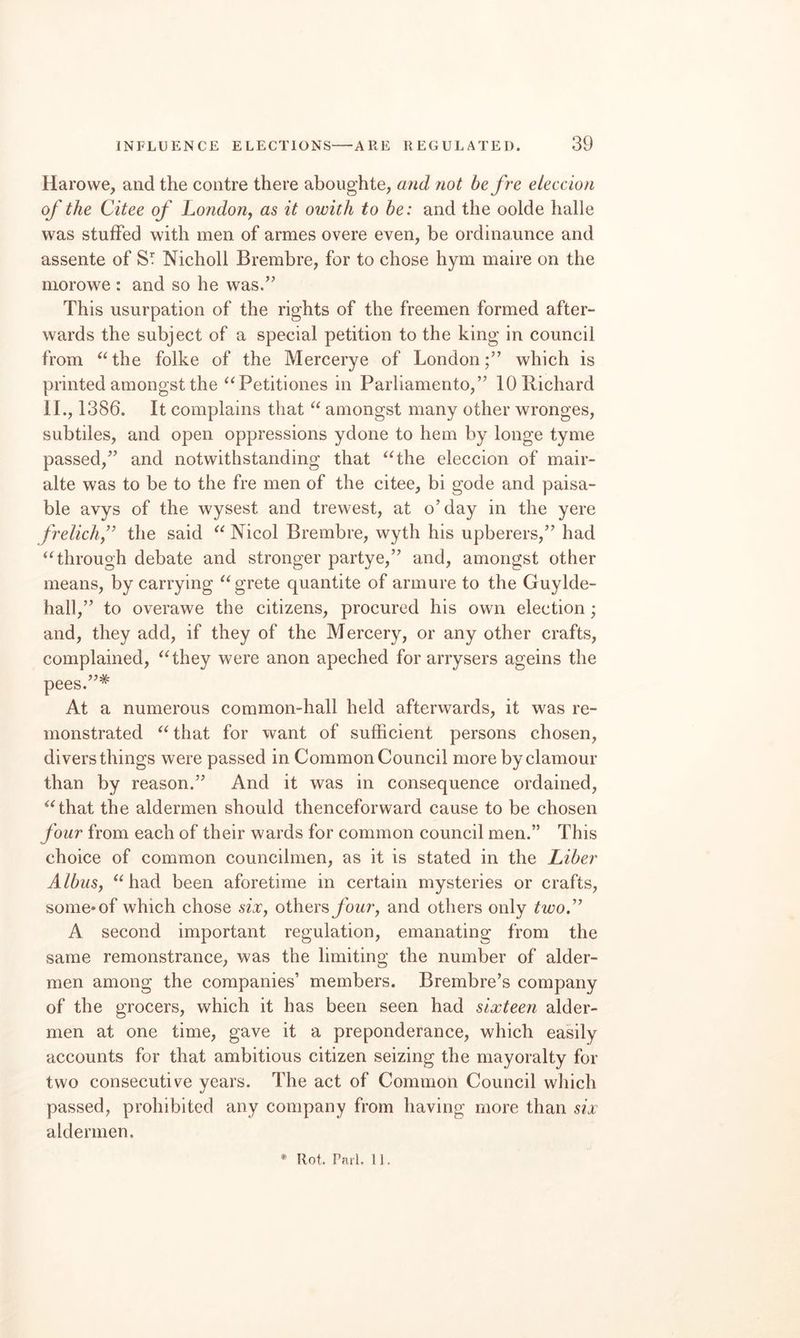 Haro we, and the contre there aboughte, and not be fre eLeccion of the Citee of I^ondon, as it owith to he: and the oolde halle was stuffed with men of armes overe even, be ordina.unce and assente of Nicholl Brembre, for to chose hym maire on the morowe : and so he was.’^ This usurpation of the rights of the freemen formed after¬ wards the subject of a special petition to the king in council from “the folke of the Mercerye of London;” which is printed amongst the “Petitiones in Parliamento,” 10 Richard II., 1386. It complains that “ amongst many other wronges, subtiles, and open oppressions ydone to hem by longe tyme passed,” and notwithstanding that “the eleccion of mair- alte was to be to the fre men of the citee, bi gode and paisa- ble avys of the wysest and trewest, at o’day in the yere freliclif the said “ Nicol Brembre, wyth his upberers,” had “through debate and stronger partye,” and, amongst other means, by carrying “grete quantite of armure to the Guylde- hall,” to overawe the citizens, procured his own election ; and, they add, if they of the Mercery, or any other crafts, complained, “they were anon apeched for arrysers ageins the pees.”* At a numerous common-hall held afterwards, it was re¬ monstrated “that for want of sufficient persons chosen, divers things were passed in Common Council more by clamour than by reason.” And it was in consequence ordained, “that the aldermen should thenceforward cause to be chosen four from each of their wards for common council men.” This choice of common councilmen, as it is stated in the Liber AlbuSy “had been aforetime in certain mysteries or crafts, some-of which chose sixj others ybwr, and others only two.’^ A second important regulation, emanating from the same remonstrance, was the limiting the number of aider- men among the companies’ members. Brembre’s company of the grocers, which it has been seen had sixteen aider- men at one time, gave it a preponderance, which easily accounts for that ambitious citizen seizing the mayoralty for two consecutive years. The act of Common Council which passed, prohibited any company from having more than six aldermen. * Hot. Pnii. IJ.