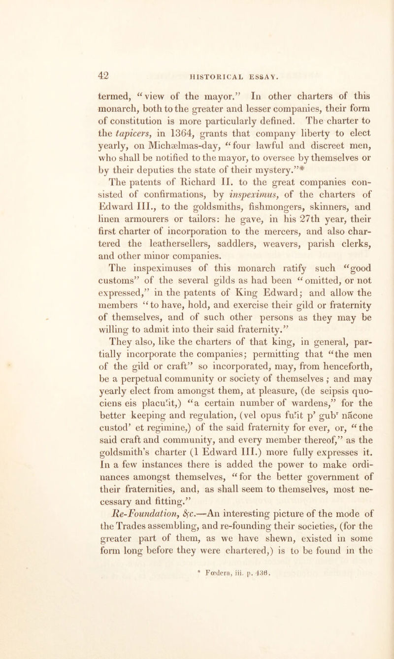 termed, ^'view of the mayor.’’ In other charters of this monarch, both to the greater and lesser companies, their form of constitution is more particularly defined. The charter to the tapicerSy in 1364, grants that company liberty to elect yearly, on Michselmas-day, ^^four lawful and discreet men, who shall be notified to the mayor, to oversee by themselves or by their deputies the state of their mystery.”* The patents of Richard II. to the great companies con¬ sisted of confirmations, by inspeximusy of the charters of Edward III., to the goldsmiths, fishmongers, skinners, and linen armourers or tailors: he gave, in his 27th year, their first charter of incorporation to the mercers, and also char¬ tered the leathersellers, saddlers, weavers, parish clerks, and other minor companies. The inspeximuses of this monarch ratify such ^^good customs” of the several gilds as had been omitted, or not expressed,” in the patents of King Edward; and allow the members to have, hold, and exercise their gild or fraternity of themselves, and of such other persons as they may be willing to admit into their said fraternity.” They also, like the charters of that king, in general, par¬ tially incorporate the companies; permitting that “the men of the gild or craft” so incorporated, may, from henceforth, be a perpetual community or society of themselves ; and may yearly elect from amongst them, at pleasure, (de seipsis quo- ciens eis placufit,) “a certain number of wardens,” for the better keeping and regulation, (vel opus fufit p’ gub nacone custod’ et regimine,) of the said fraternity for ever, or, “ the said craft and community, and every member thereof,” as the goldsmith’s charter (1 Edward III.) more fully expresses it. In a few instances there is added the power to make ordi¬ nances amongst themselves, “for the better government of their fraternities, and, as shall seem to themselves, most ne¬ cessary and fitting.” Re-Foundationy S^c.—An interesting picture of the mode of the Trades assembling, and re-founding their societies, (for the greater part of them, as we have shewn, existed in some form long before they were chartered,) is to be found in the * Pondera, iii. p. 136.