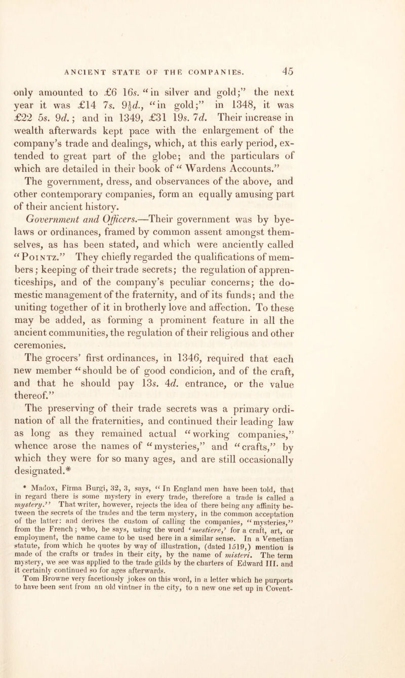 only amounted to £6 165.^^ in silver and gold;’’ the next year it was £14 7s, 91J., ^^in gold;” in 1348, it was £22 5s. 9d.; and in 1349, £31 195. Id. Their increase in wealth afterwards kept pace with the enlargement of the company’s trade and dealings, which, at this early period, ex¬ tended to great part of the globe; and the particulars of which are detailed in their book of Wardens Accounts.” The government, dress, and observances of the above, and other contemporary companies, form an equally amusing part of their ancient history. Government and Officers.—Their government was by bye¬ laws or ordinances, framed by common assent amongst them¬ selves, as has been stated, and which were anciently called PoiNTz.” They chiefly regarded the qualifications of mem¬ bers ; keeping of their trade secrets; the regulation of appren¬ ticeships, and of the company’s peculiar concerns; the do¬ mestic management of the fraternity, and of its funds; and the uniting together of it in brotherly love and affection. To these may be added, as forming a prominent feature in all the ancient communities, the regulation of their religious and other ceremonies. The grocers’ first ordinances, in 1346, required that each new member should be of good condicion, and of the craft, and that he should pay 135. 4id. entrance, or the value thereof.” The preserving of their trade secrets was a primary ordi¬ nation of all the fraternities, and continued their leading law as long as they remained actual working companies,” whence arose the names of mysteries,” and crafts,” by which they were for so many ages, and are still occasionally designated.* * Madox, Firma Burgi, 32, 3, says, “ In England men have been told, that in regard there is some mystery in every trade, therefore a trade is called a mystery That writer, however, rejects the idea of there being any affinity be¬ tween the secrets of the trades and the term mystery, in the common acceptation of the latter: and derives the custom of calling the companies, “mysteries,” from the French; who, he says, using the word ‘mestiere,’ for a craft, art, or employment, the name came to be used here in a similar sense. In a Venetian statute, from which he quotes by way of illustration, (dated 1519,) mention is made of the crafts or trades in their city, by the name of misteri. The term mystery, we see was applied to the trade gilds by the charters of Edward III. and it certainly continued so for ages afterwards. Tom Browne very facetiously jokes on this word, in a letter which he purports to have been sent from an old vintner in the city, to a new one set up in Covent-