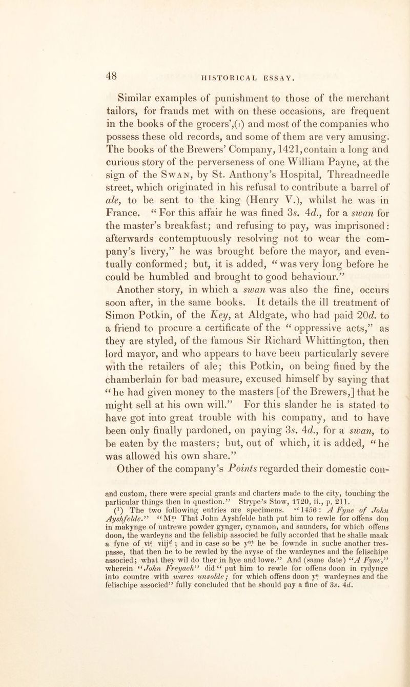 Similar examples of puiiishmeDt to those of the merchant tailors, for frauds met with on these occasions, are frequent in the books of the grocers’,(i) and most of the companies who possess these old records, and some of them are very amusing. The books of the Brewers’ Company, 1421, contain a long and curious story of the perverseness of one William Payne, at the sign of the Swan, by St. Anthony’s Hospital, Threadneedle street, which originated in his refusal to contribute a barrel of aUy to be sent to the king (Henry V.), whilst he was in France. For this affair he was fined 3s. 4d.j for a swa?i for the master’s breakfast; and refusing to pay, was imprisoned: afterwards contemptuously resolving not to wear the com¬ pany’s livery,” he was brought before the mayor, and even¬ tually conformed; but, it is added, was very long before he could be humbled and brought to good behaviour.” Another story, in which a swan was also the fine, occurs soon after, in the same books. It details the ill treatment of Simon Potkin, of the Acj/, at Aldgate, who had paid 20c?. to a friend to procure a certificate of the oppressive acts,” as they are styled, of the famous Sir Richard Whittington, then lord mayor, and who appears to have been particularly severe with the retailers of ale; this Potkin, on being fined by the chamberlain for bad measure, excused himself by saying that ^^he had given money to the masters [of the Brewers,] that he might sell at his own will.” For this slander he is stated to have got into great trouble with his company, and to have been only finally pardoned, on paying 3s. 4c?., for a swan^ to be eaten by the masters; but, out of which, it is added, ‘^he was allowed his own share.” Other of the company’s Points regarded their domestic con- and custom, there were special grants and charters made to the city, touching the particular things then in question.’’ Strype’s Stow, 1720, ii., p. 211. (') The two following entries are specimens. ‘^1456: A Fyne of John Ayshfelde.” That John Ayshfelde hath put him to rewle for olFens don in makynge of untrewe powder gynger, cynamon, and saunders, for which olFens doon, the wardeyns and the feliship associed be fully accorded that he shalle maak a fyne of vi* viij'? ; and in case so be y^* he be fownde in suche another tres- passe, that then he to be rewled by the avyse of the wardeynes and the felischipe associed; what they wil do ther in hye and lowe.” And (same date) Fyne,” wherein ^^John Freyach” didput him to rewle for olFens doon in rydynge into countre with wares unsolde; for which olFens doon y® wardeynes and the felischipe associed” fully concluded that he should pay a fine of 3s. 4cl.