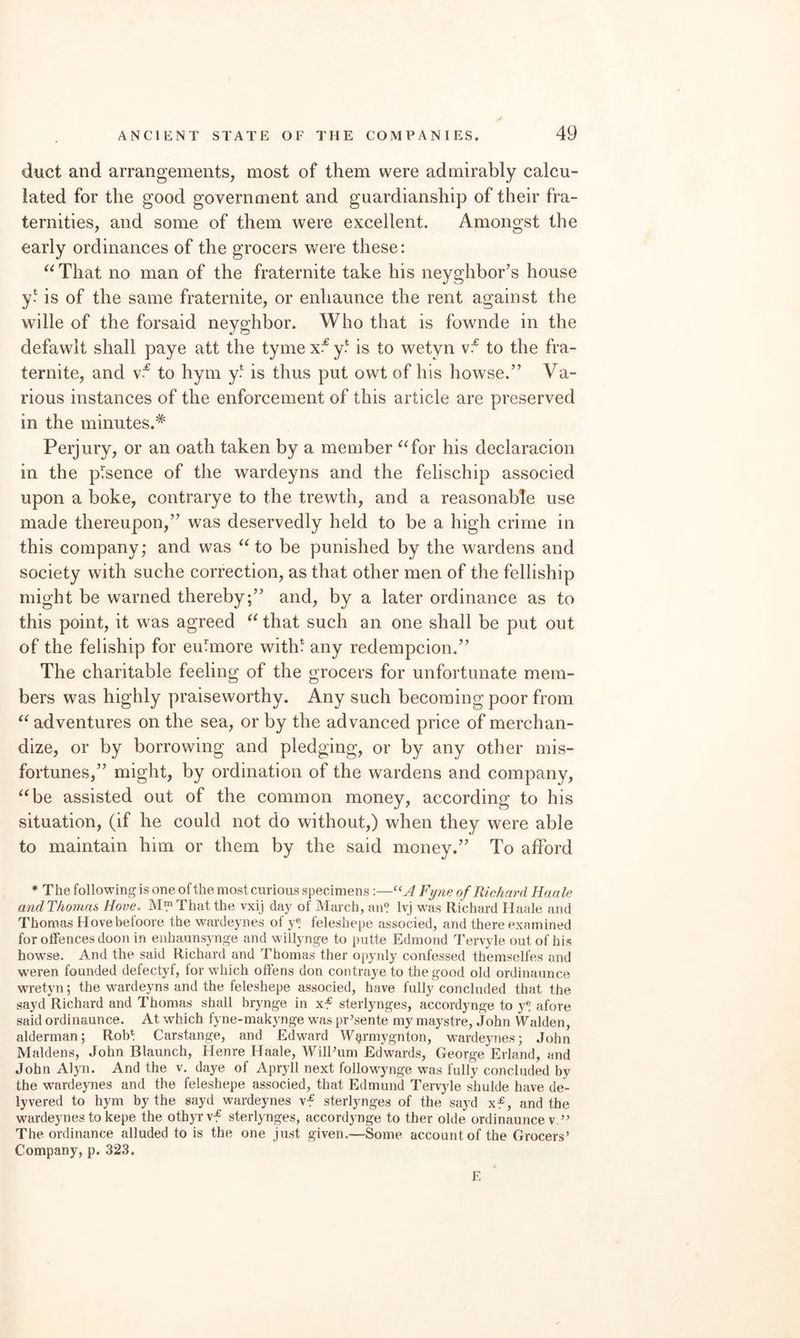 duct and arrangements, most of them were admirably calcu¬ lated for the good government and guardianship of their fra¬ ternities, and some of them were excellent. Amongst the early ordinances of the grocers were these: ^^That no man of the fraternite take his neyghbor’s house y* is of the same fraternite, or enliaunce the rent against the wille of the forsaid neyghbor. Who that is fownde in the defawit shall paye att the tyme y? is to wetyn to the fra¬ ternite, and to hym y* is thus put owt of his howse.” Va¬ rious instances of the enforcement of this article are preserved in the minutes.* Perjury, or an oath taken by a member ^^for his declaracion in the pTsence of the wardeyns and the felischip associed upon a boke, contrarye to the trewth, and a reasonabTe use made thereupon,” was deservedly held to be a high crime in this company; and was to be punished by the wardens and society with suche correction, as that other men of the felliship might be warned thereby;” and, by a later ordinance as to this point, it was agreed that such an one shall be put out of the feliship for euTmore with* any redempcion.” The charitable feeling of the grocers for unfortunate mem¬ bers was highly praiseworthy. Any such becoming poor from adventures on the sea, or by the advanced price of merchan¬ dize, or by borrowing and pledging, or by any other mis¬ fortunes,” might, by ordination of the wardens and company, ^‘be assisted out of the common money, according to his situation, (if he could not do without,) when they were able to maintain him or them by the said money.” To afford * The following is one of the most curious specimens:—Fyne of Richard Haale andThornns Hove. M™That the vxij day of March, an? Ivj was Richard Haale and Thomas Hovebeloore the wardeynes of y? leleshepe associed, and there examined for offences doon in eiihaunsynge and willynge to putte Edmond Tervyle out of his howse. And the said Richard and Thomas ther opynly confessed themselfes and weren founded defectyf, for which offens don contraye to the good old ordinaunce wretyn; the wardeyns and the feleshepe associed, have fully concluded that the sayd Richard and Thomas shall brynge in xf sterlynges, accordynge to y? afore said ordinaunce. At which fyne-makynge was pr’sente my maystre, John Walden, alderman; Rob? Carstange, and Edward W^rmygnton, wardeynes; John Maidens, John Blaunch, Henre Haale, WilPum Edwards, George Erland, and John Alyn. And the v. daye of Apryll next followynge was fully concluded by the wardeynes and the feleshepe associed, that Edmund Tervyle shulde have de- lyvered to hym by the sayd wardeynes vf sterlynges of the sayd xf, and the wardeynes to kepe the oth)Tvf sterlynges, accordynge to ther olde ordinaunce v.’^ The ordinance alluded to is the one just given.—Some account of the Grocers’ Company, p. 323. E