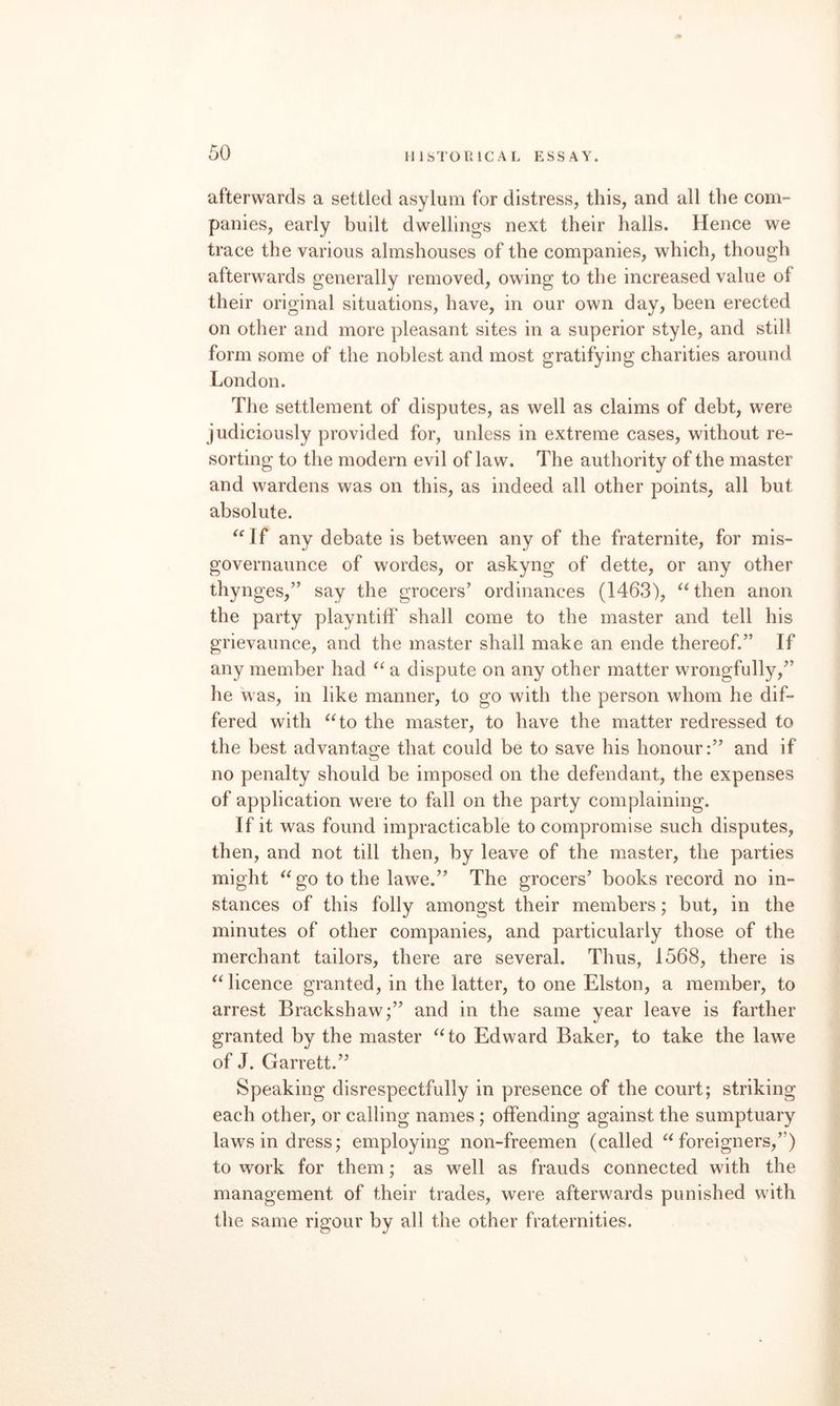 afterwards a settled asylum for distress, this, and all the com¬ panies, early built dwellings next their halls. Hence we trace the various almshouses of the companies, which, though afterwards generally removed, owing to the increased value of their original situations, have, in our own day, been erected on other and more pleasant sites in a superior style, and still form some of the noblest and most gratifying charities around London. The settlement of disputes, as well as claims of debt, were judiciously provided for, unless in extreme cases, without re¬ sorting to the modern evil of law. The authority of the master and wardens was on this, as indeed all other points, all but absolute. ^'If any debate is between any of the fraternite, for mis- governaunce of wordes, or askyng of dette, or any other thynges,” say the grocers’ ordinances (1463), then anon the party playntiff shall come to the master and tell his grievaunce, and the master shall make an ende thereof.” If any member had “ a dispute on any other matter wrongfull}^,” he was, in like manner, to go with the person whom he dif¬ fered with ^‘to the master, to have the matter redressed to the best advantage that could be to save his honour:” and if no penalty should be imposed on the defendant, the expenses of application were to fall on the party complaining. If it was found impracticable to compromise such disputes, then, and not till then, by leave of the master, the parties might ^^go to the lawe.” The grocers’ books record no in¬ stances of this folly amongst their members; but, in the minutes of other companies, and particularly those of the merchant tailors, there are several. Thus, 1568, there is 'Hicence granted, in the latter, to one Elston, a member, to arrest Brackshaw;” and in the same year leave is farther granted by the master ^Ho Edward Baker, to take the lawe of J. Garrett.” Speaking disrespectfully in presence of the court; striking each other, or calling names; offending against the sumptuary laws in dress; employing non-freemen (called foreigners,”) to work for them; as well as frauds connected with the management of their trades, were afterwards punished with the same rigour by all the other fraternities.
